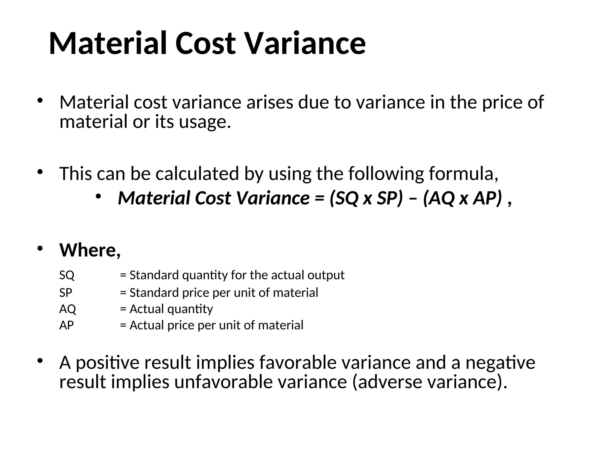 Material Cost Variance
• Material cost variance arises due to variance in the price of
material or its usage.
• This can be calculated by using the following formula,
• Material Cost Variance = (SQ x SP) – (AQ x AP) ,
• Where,
SQ = Standard quantity for the actual output
SP = Standard price per unit of material
AQ = Actual quantity
AP = Actual price per unit of material
• A positive result implies favorable variance and a negative
result implies unfavorable variance (adverse variance).
 