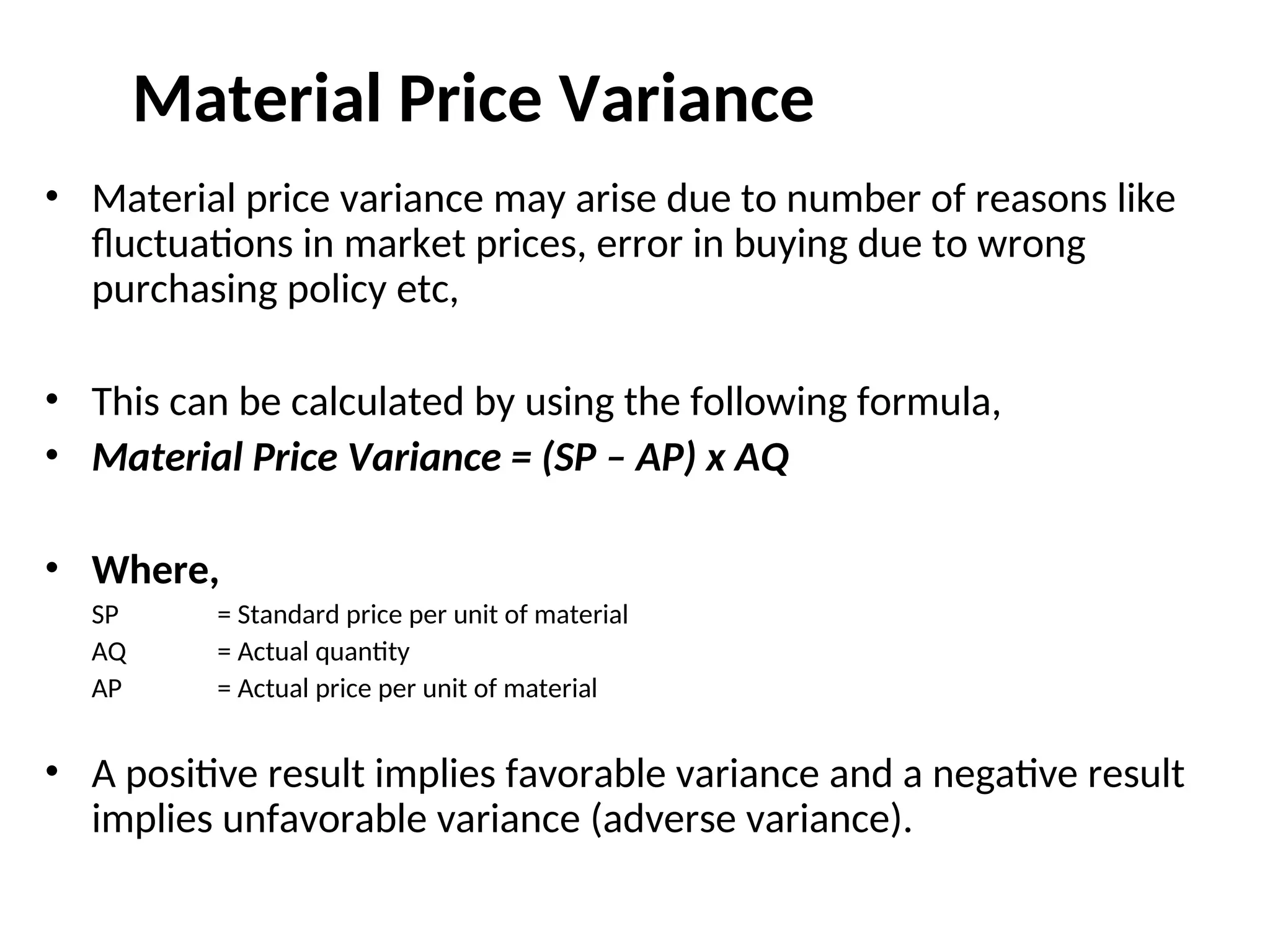 Material Price Variance
• Material price variance may arise due to number of reasons like
fluctuations in market prices, error in buying due to wrong
purchasing policy etc,
• This can be calculated by using the following formula,
• Material Price Variance = (SP – AP) x AQ
• Where,
SP = Standard price per unit of material
AQ = Actual quantity
AP = Actual price per unit of material
• A positive result implies favorable variance and a negative result
implies unfavorable variance (adverse variance).
 