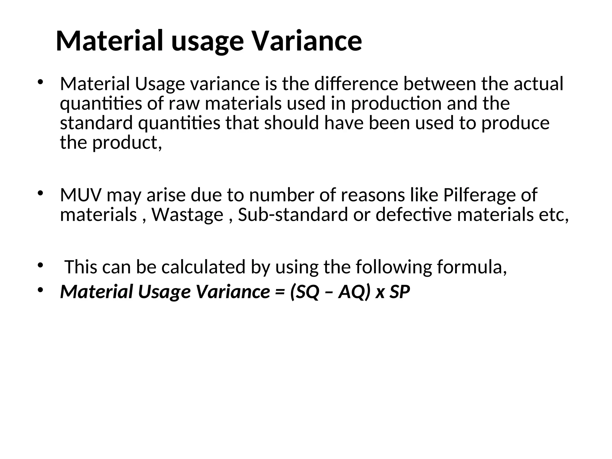 Material usage Variance
• Material Usage variance is the difference between the actual
quantities of raw materials used in production and the
standard quantities that should have been used to produce
the product,
• MUV may arise due to number of reasons like Pilferage of
materials , Wastage , Sub-standard or defective materials etc,
• This can be calculated by using the following formula,
• Material Usage Variance = (SQ – AQ) x SP
 