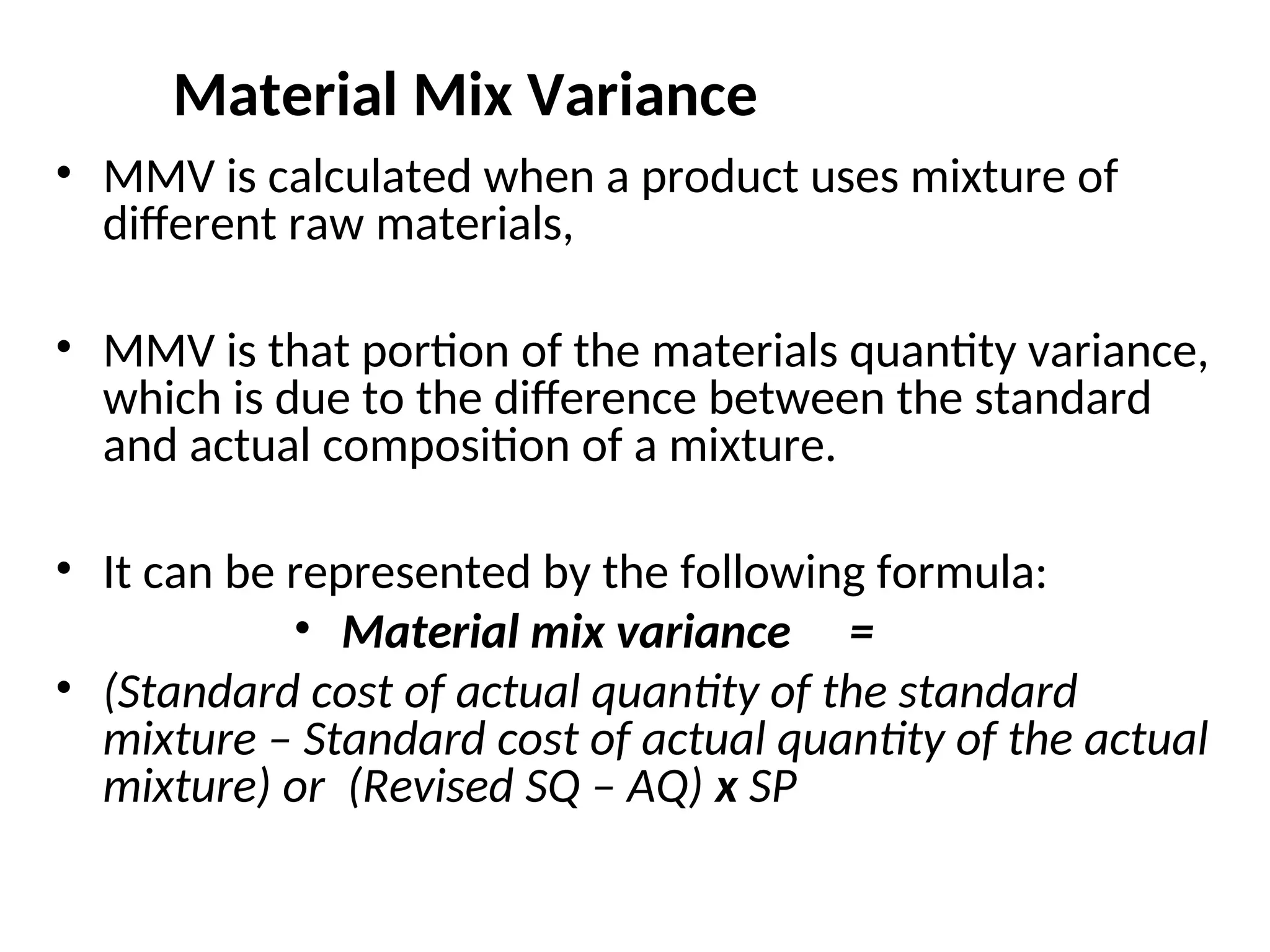 Material Mix Variance
• MMV is calculated when a product uses mixture of
different raw materials,
• MMV is that portion of the materials quantity variance,
which is due to the difference between the standard
and actual composition of a mixture.
• It can be represented by the following formula:
• Material mix variance =
• (Standard cost of actual quantity of the standard
mixture – Standard cost of actual quantity of the actual
mixture) or (Revised SQ – AQ) x SP
 