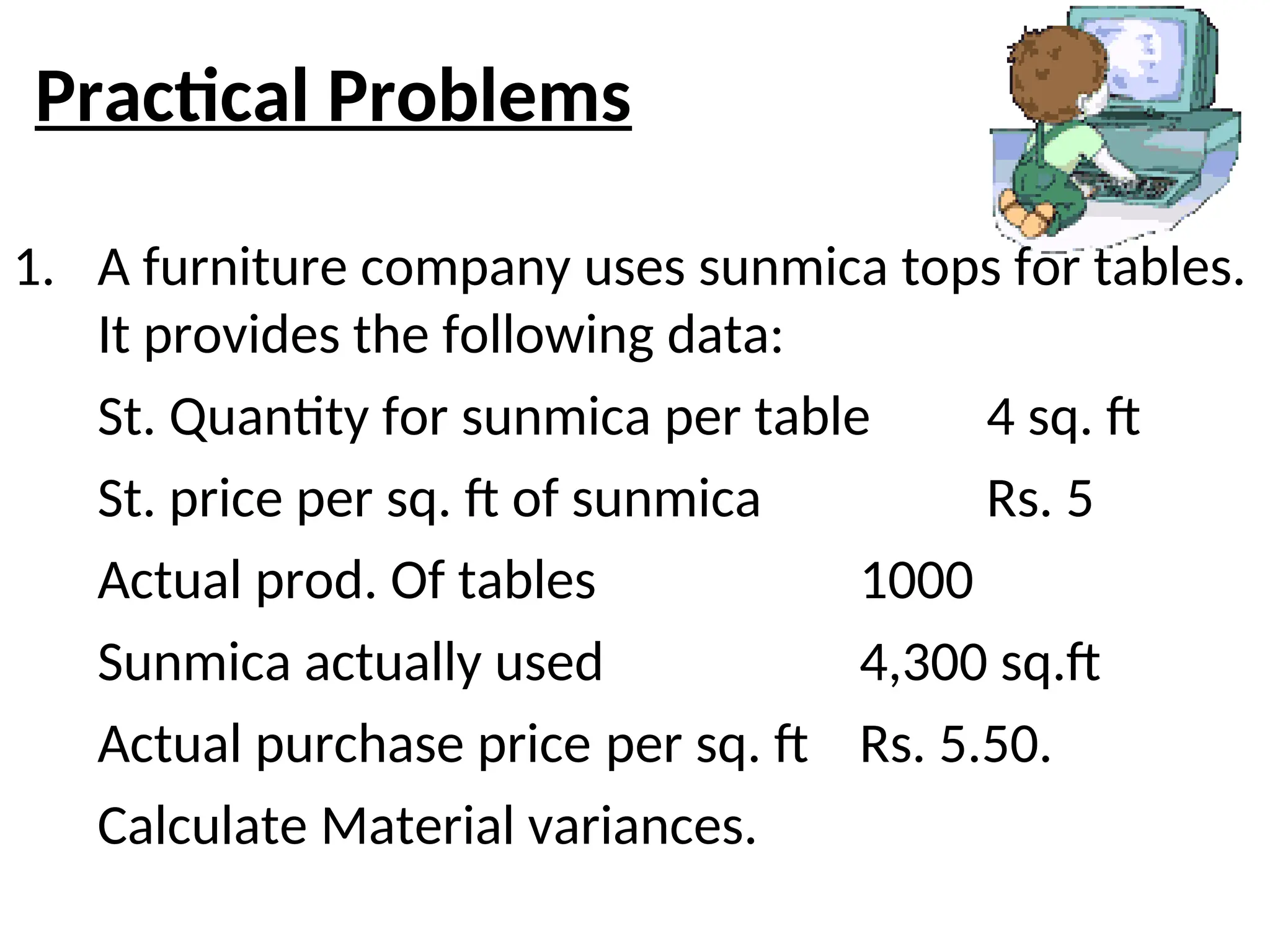 Practical Problems
1. A furniture company uses sunmica tops for tables.
It provides the following data:
St. Quantity for sunmica per table 4 sq. ft
St. price per sq. ft of sunmica Rs. 5
Actual prod. Of tables 1000
Sunmica actually used 4,300 sq.ft
Actual purchase price per sq. ft Rs. 5.50.
Calculate Material variances.
 