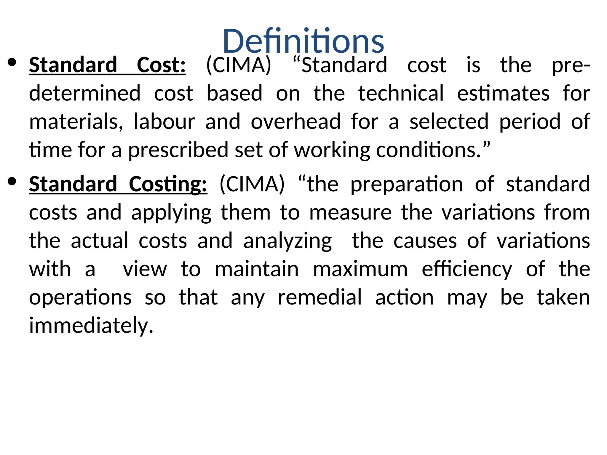 Definitions
• Standard Cost: (CIMA) “Standard cost is the pre-
determined cost based on the technical estimates for
materials, labour and overhead for a selected period of
time for a prescribed set of working conditions.”
• Standard Costing: (CIMA) “the preparation of standard
costs and applying them to measure the variations from
the actual costs and analyzing the causes of variations
with a view to maintain maximum efficiency of the
operations so that any remedial action may be taken
immediately.
 
