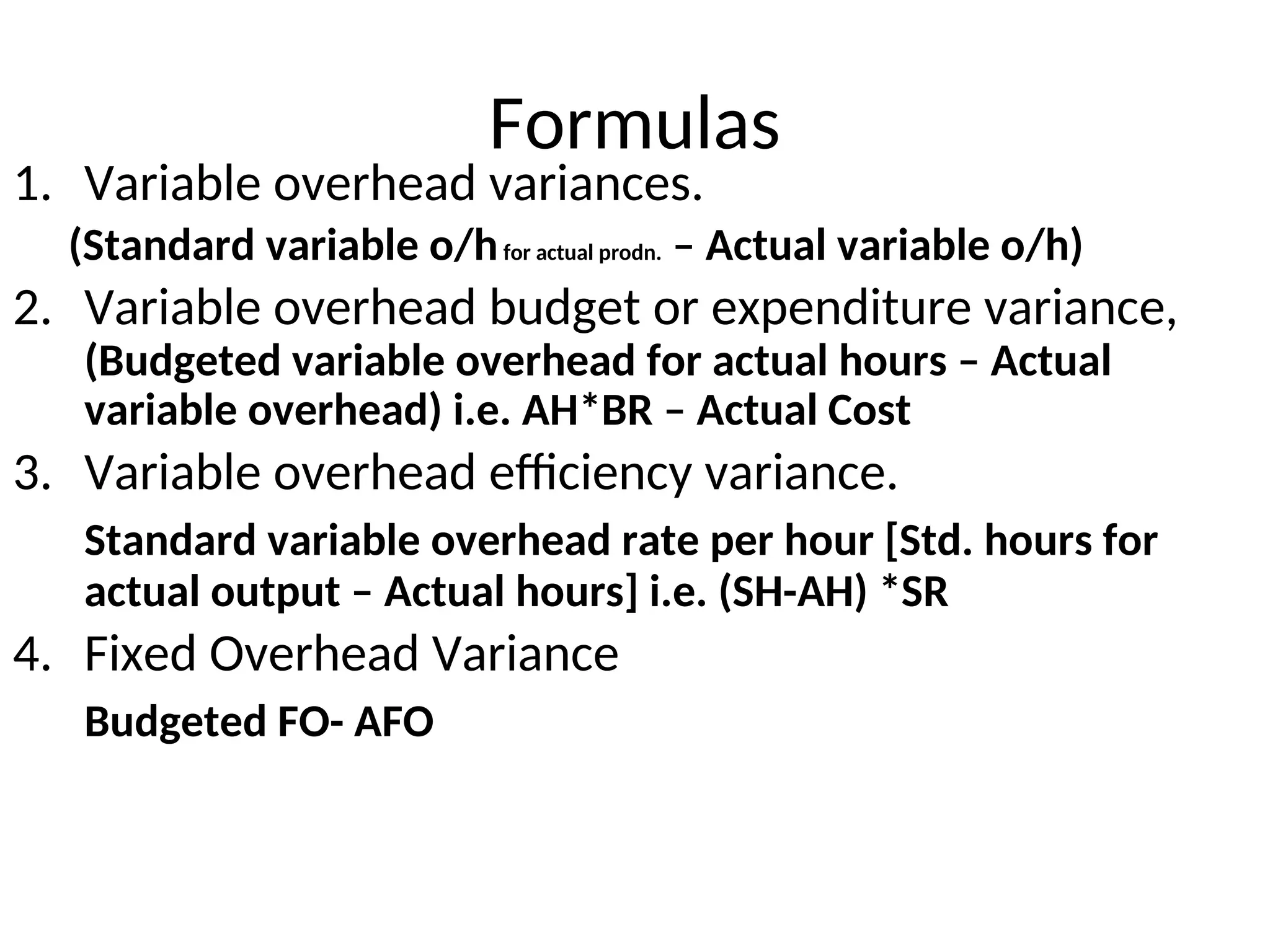 Formulas
1. Variable overhead variances.
(Standard variable o/hfor actual prodn. – Actual variable o/h)
2. Variable overhead budget or expenditure variance,
(Budgeted variable overhead for actual hours – Actual
variable overhead) i.e. AH*BR – Actual Cost
3. Variable overhead efficiency variance.
Standard variable overhead rate per hour [Std. hours for
actual output – Actual hours] i.e. (SH-AH) *SR
4. Fixed Overhead Variance
Budgeted FO- AFO
 