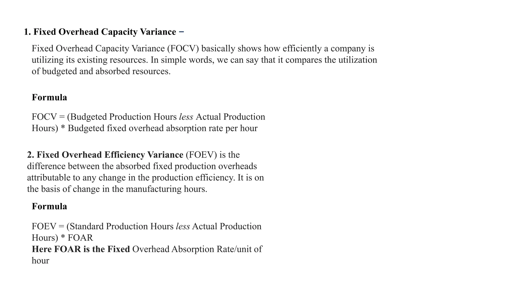 Fixed Overhead Capacity Variance (FOCV) basically shows how efficiently a company is
utilizing its existing resources. In simple words, we can say that it compares the utilization
of budgeted and absorbed resources.
1. Fixed Overhead Capacity Variance –
FOCV = (Budgeted Production Hours less Actual Production
Hours) * Budgeted fixed overhead absorption rate per hour
2. Fixed Overhead Efficiency Variance (FOEV) is the
difference between the absorbed fixed production overheads
attributable to any change in the production efficiency. It is on
the basis of change in the manufacturing hours.
FOEV = (Standard Production Hours less Actual Production
Hours) * FOAR
Here FOAR is the Fixed Overhead Absorption Rate/unit of
hour
Formula
Formula
 