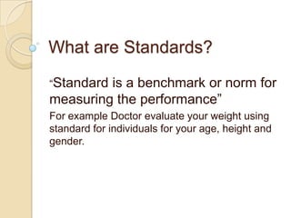 What are Standards?
“Standard is a benchmark or norm for
measuring the performance”
For example Doctor evaluate your weight using
standard for individuals for your age, height and
gender.
 