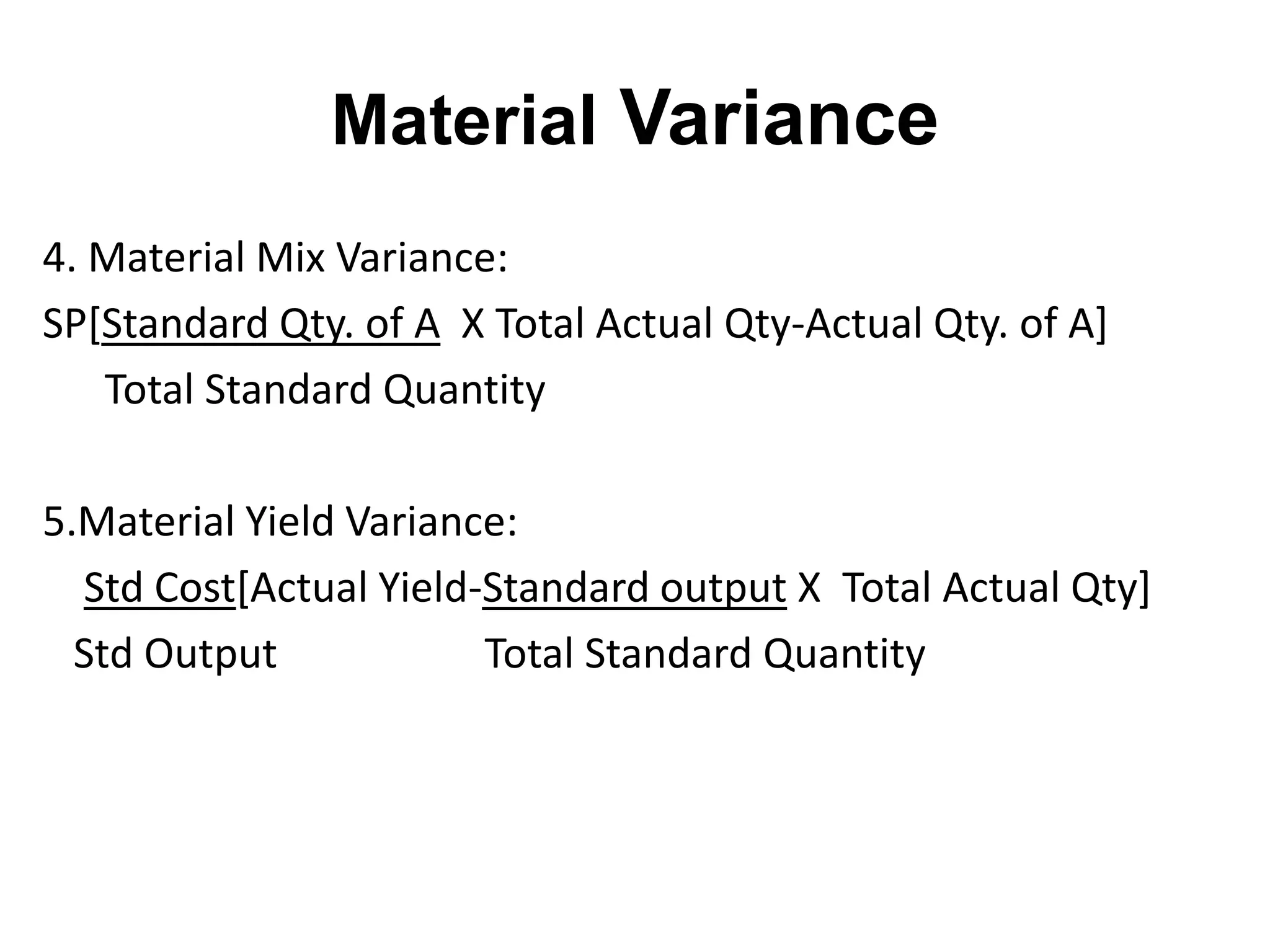 Material Variance
4. Material Mix Variance:
SP[Standard Qty. of A X Total Actual Qty-Actual Qty. of A]
   Total Standard Quantity

5.Material Yield Variance:
  Std Cost[Actual Yield-Standard output X Total Actual Qty]
  Std Output            Total Standard Quantity
 