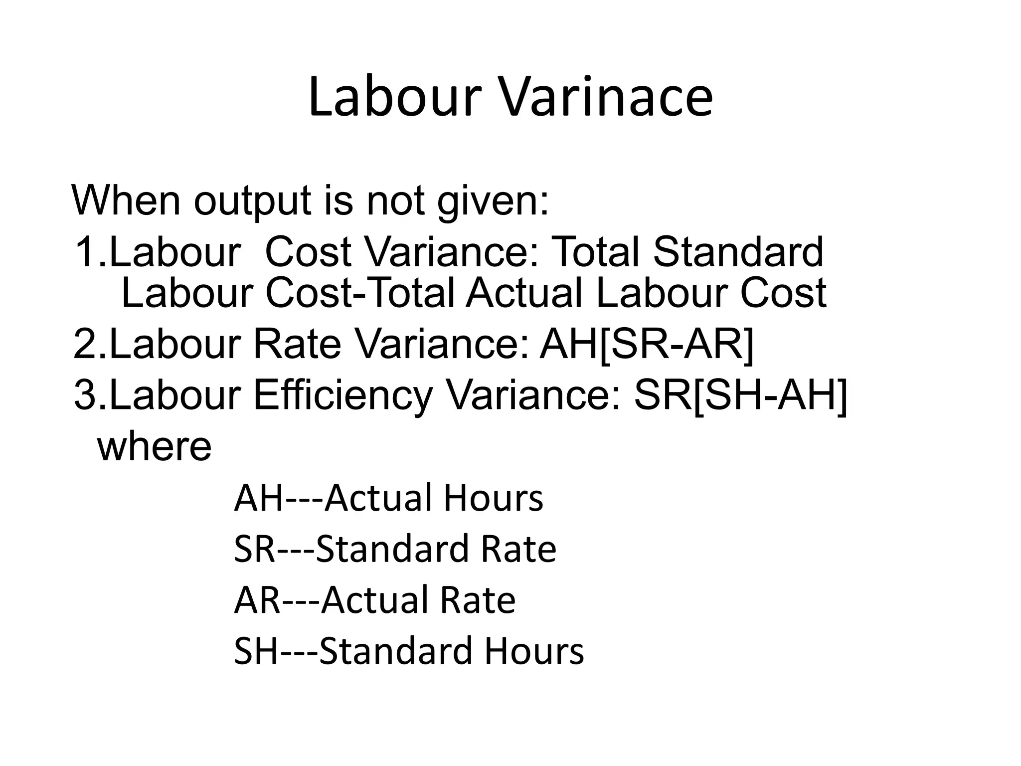 Labour Varinace
When output is not given:
1.Labour Cost Variance: Total Standard
   Labour Cost-Total Actual Labour Cost
2.Labour Rate Variance: AH[SR-AR]
3.Labour Efficiency Variance: SR[SH-AH]
 where
        AH---Actual Hours
        SR---Standard Rate
        AR---Actual Rate
        SH---Standard Hours
 
