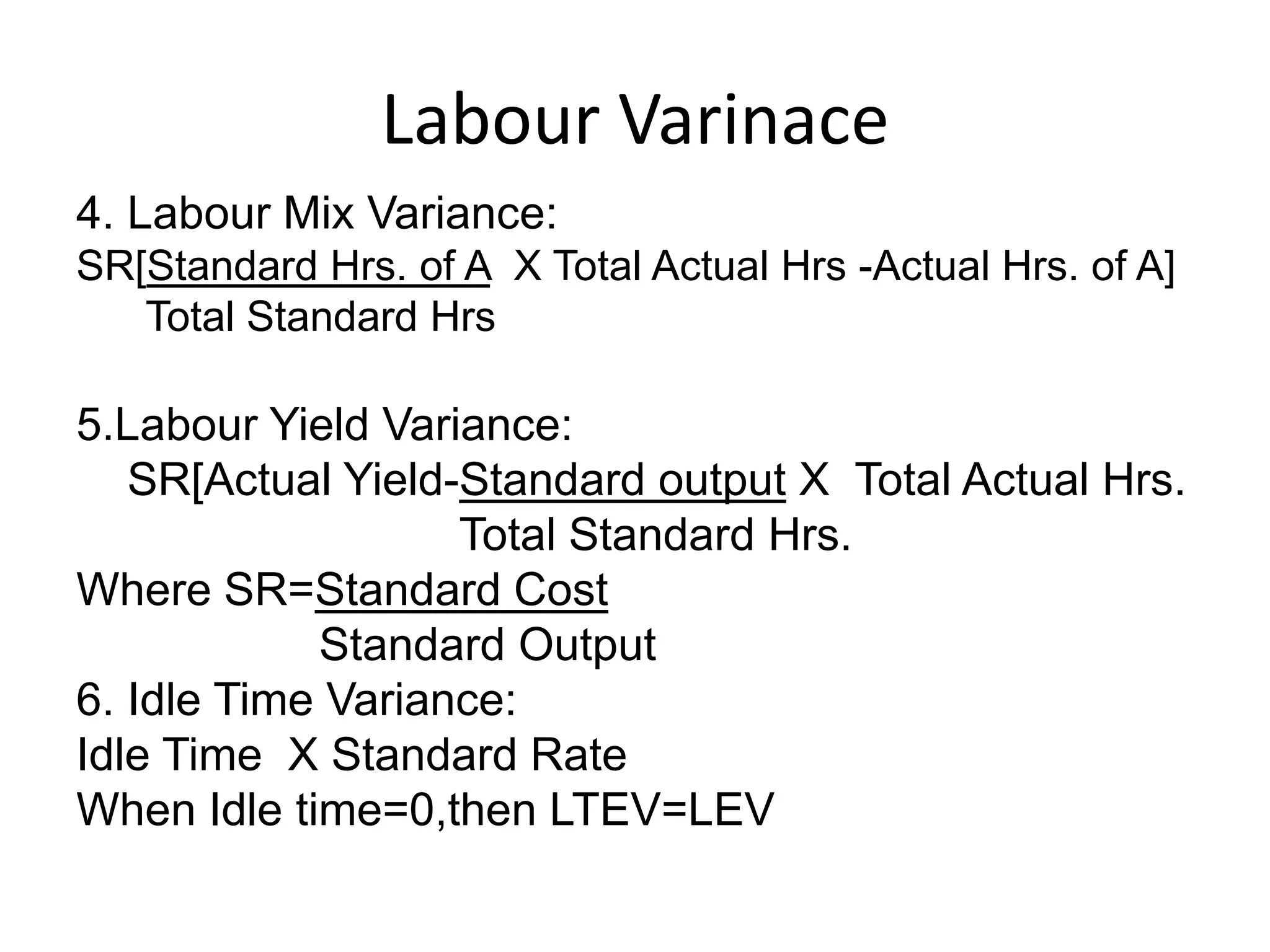 Labour Varinace
4. Labour Mix Variance:
SR[Standard Hrs. of A X Total Actual Hrs -Actual Hrs. of A]
   Total Standard Hrs

5.Labour Yield Variance:
   SR[Actual Yield-Standard output X Total Actual Hrs.
                   Total Standard Hrs.
Where SR=Standard Cost
            Standard Output
6. Idle Time Variance:
Idle Time X Standard Rate
When Idle time=0,then LTEV=LEV
 