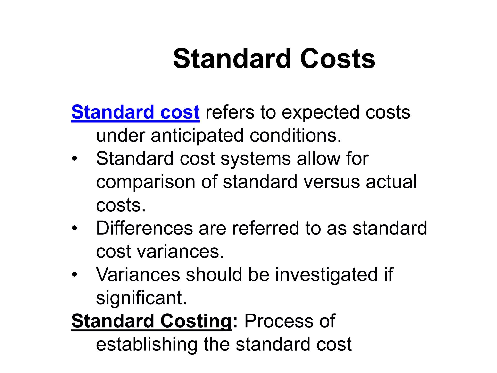 Standard Costs
Standard cost refers to expected costs
   under anticipated conditions.
• Standard cost systems allow for
   comparison of standard versus actual
   costs.
• Differences are referred to as standard
   cost variances.
• Variances should be investigated if
   significant.
Standard Costing: Process of
   establishing the standard cost
 