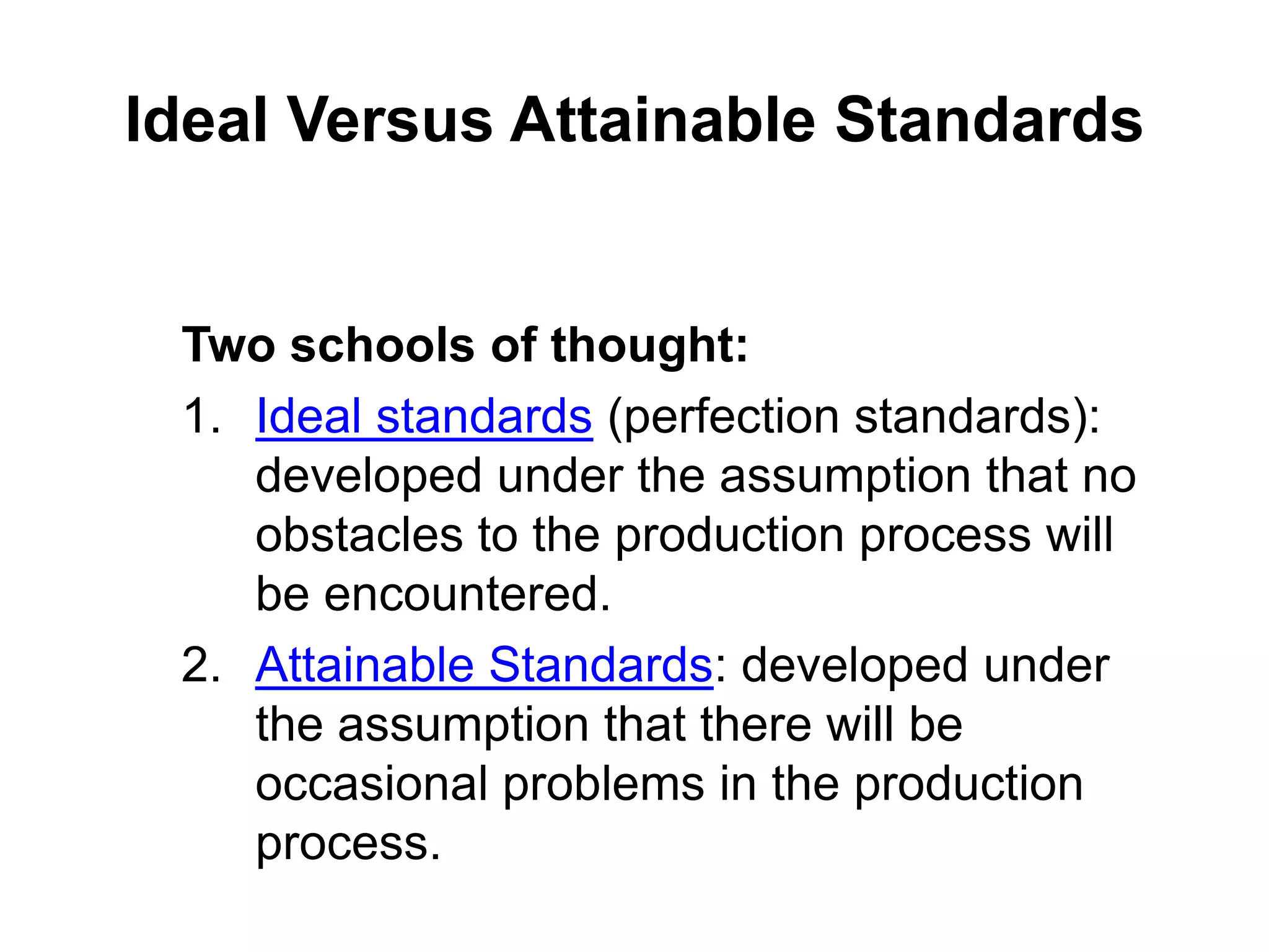 Ideal Versus Attainable Standards


 Two schools of thought:
 1. Ideal standards (perfection standards):
    developed under the assumption that no
    obstacles to the production process will
    be encountered.
 2. Attainable Standards: developed under
    the assumption that there will be
    occasional problems in the production
    process.
 