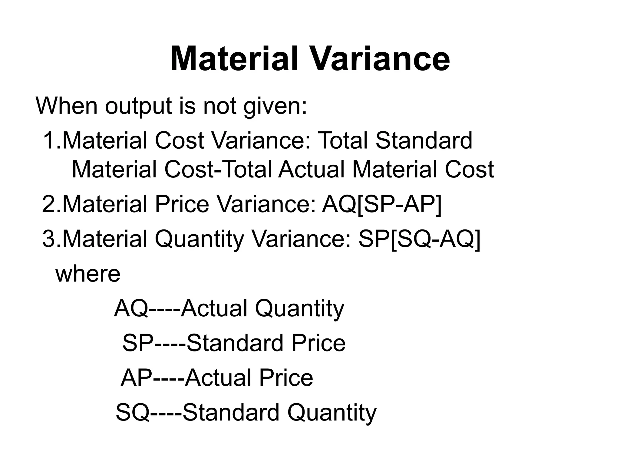 Material Variance
When output is not given:
1.Material Cost Variance: Total Standard
  Material Cost-Total Actual Material Cost
2.Material Price Variance: AQ[SP-AP]
3.Material Quantity Variance: SP[SQ-AQ]
 where
      AQ----Actual Quantity
       SP----Standard Price
       AP----Actual Price
      SQ----Standard Quantity
 