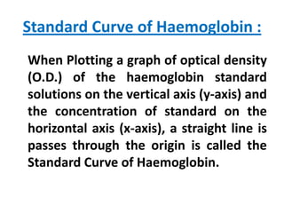 Standard Curve of Haemoglobin :
When Plotting a graph of optical density
(O.D.) of the haemoglobin standard
solutions on the vertical axis (y-axis) and
the concentration of standard on the
horizontal axis (x-axis), a straight line is
passes through the origin is called the
Standard Curve of Haemoglobin.

 