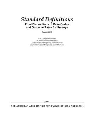 Standard Definitions 
Final Dispositions of Case Codes 
and Outcome Rates for Surveys 
Revised 2011 
RDD Telephone Surveys 
In-Person Household Surveys 
Mail Surveys of Specifically Named Persons 
Internet Surveys of Specifically Named Persons 
2011 
THE AMERICAN ASSOCIATION FOR PUBLIC OPINION RESEARCH 
 