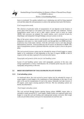 Standard Design Criteria/Guidelines for Balance of Plant of Thermal Power Project
2 x (500MW or above)
Section- 2 (Coal Handling Plant)
2-2
layers in stockyard. Yet another method in use is dedicating one mill for firing imported
coal and then adjust the mill parameters to achieve the optimum heat load of the burners.
Coal transportation mode
The selection of particular mode of transportation of coal depends on the location of
power plant with respect to coal mines/ coal sources and other site conditions. Various
transportation means such as rail or other captive systems such as merry go round
(MGR), belt conveyors are adopted. For coastal stations, coal is received at ports by
ships/barges and transported through belt/pipe conveyor system or rail etc.
Most of the power stations receive coal through rail. Power stations located near to the
indigenous coal source (i.e. mine mouth) receive coal through their own MGR and those
located far away (load centre stations) from the coal mines receive coal rakes through
Indian Railway network. Conveyor Belt may also be used as an alternative to MGR. This
type of transportation system is preferred when the coal mine or port is close to the power
plant.
The coal received at power station may be unloaded by means of track hopper or wagon
tippler or by combination of both depending on the type of wagons (BOBR or Box-N
wagons) in the coal rakes expected to be received at the station.
Topography and geometry of the area for coal handling system
Layout of coal handling system varies with topography, geometry of the area, coal
storage requirements as well as wind direction. No. of transfer points may also vary with
topography and geometry of the area.
2.2 BRIEF DESCRIPTION OF COAL HANDLING PLANT SYSTEM
2.2.1 Coal unloading system
As mentioned above, the coal received at power station may be unloaded by means of
wagon tippler or track hopper or by combination of both depending on the type of coal
rakes to be used for transportation of coal to the station. Generally coal rake consists of
59 wagons, each wagon carrying payload of 60 tons. The two unloading systems are
briefly described below:
Track hopper unloading system
The coal received through bottom opening bottom release (BOBR) wagon rakes is
unloaded in under ground R.C.C. track hopper. Paddle feeders are employed under track
hopper to scoop the coal and feeding onto underground reclaim conveyors. Belt weigh
scales are provided on these conveyors for measurement of coal flow rate.
 