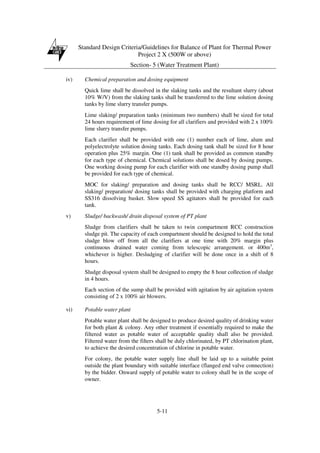 Standard Design Criteria/Guidelines for Balance of Plant for Thermal Power
Project 2 X (500W or above)
Section- 5 (Water Treatment Plant)
5-11
iv) Chemical preparation and dosing equipment
Quick lime shall be dissolved in the slaking tanks and the resultant slurry (about
10% W/V) from the slaking tanks shall be transferred to the lime solution dosing
tanks by lime slurry transfer pumps.
Lime slaking/ preparation tanks (minimum two numbers) shall be sized for total
24 hours requirement of lime dosing for all clarifiers and provided with 2 x 100%
lime slurry transfer pumps.
Each clarifier shall be provided with one (1) number each of lime, alum and
polyelectrolyte solution dosing tanks. Each dosing tank shall be sized for 8 hour
operation plus 25% margin. One (1) tank shall be provided as common standby
for each type of chemical. Chemical solutions shall be dosed by dosing pumps.
One working dosing pump for each clarifier with one standby dosing pump shall
be provided for each type of chemical.
MOC for slaking/ preparation and dosing tanks shall be RCC/ MSRL. All
slaking/ preparation/ dosing tanks shall be provided with charging platform and
SS316 dissolving basket. Slow speed SS agitators shall be provided for each
tank.
v) Sludge/ backwash/ drain disposal system of PT plant
Sludge from clarifiers shall be taken to twin compartment RCC construction
sludge pit. The capacity of each compartment should be designed to hold the total
sludge blow off from all the clarifiers at one time with 20% margin plus
continuous drained water coming from telescopic arrangement. or 400m3
,
whichever is higher. Desludging of clarifier will be done once in a shift of 8
hours.
Sludge disposal system shall be designed to empty the 8 hour collection of sludge
in 4 hours.
Each section of the sump shall be provided with agitation by air agitation system
consisting of 2 x 100% air blowers.
vi) Potable water plant
Potable water plant shall be designed to produce desired quality of drinking water
for both plant & colony. Any other treatment if essentially required to make the
filtered water as potable water of acceptable quality shall also be provided.
Filtered water from the filters shall be duly chlorinated, by PT chlorination plant,
to achieve the desired concentration of chlorine in potable water.
For colony, the potable water supply line shall be laid up to a suitable point
outside the plant boundary with suitable interface (flanged end valve connection)
by the bidder. Onward supply of potable water to colony shall be in the scope of
owner.
 