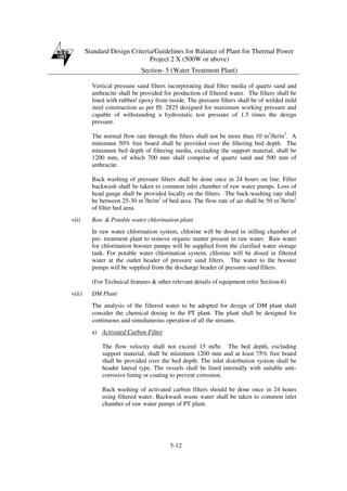 Standard Design Criteria/Guidelines for Balance of Plant for Thermal Power
Project 2 X (500W or above)
Section- 5 (Water Treatment Plant)
5-12
Vertical pressure sand filters incorporating dual filter media of quartz sand and
anthracite shall be provided for production of filtered water. The filters shall be
lined with rubber/ epoxy from inside. The pressure filters shall be of welded mild
steel construction as per IS: 2825 designed for maximum working pressure and
capable of withstanding a hydrostatic test pressure of 1.5 times the design
pressure.
The normal flow rate through the filters shall not be more than 10 m3
/hr/m2
. A
minimum 50% free board shall be provided over the filtering bed depth. The
minimum bed depth of filtering media, excluding the support material, shall be
1200 mm, of which 700 mm shall comprise of quartz sand and 500 mm of
anthracite.
Back washing of pressure filters shall be done once in 24 hours on line. Filter
backwash shall be taken to common inlet chamber of raw water pumps. Loss of
head gauge shall be provided locally on the filters. The back-washing rate shall
be between 25-30 m3
/hr/m2
of bed area. The flow rate of air shall be 50 m3
/hr/m2
of filter bed area.
vii) Raw & Potable water chlorination plant
In raw water chlorination system, chlorine will be dosed in stilling chamber of
pre- treatment plant to remove organic matter present in raw water. Raw water
for chlorination booster pumps will be supplied from the clarified water storage
tank. For potable water chlorination system, chlorine will be dosed in filtered
water at the outlet header of pressure sand filters. The water to the booster
pumps will be supplied from the discharge header of pressure sand filters.
(For Technical features & other relevant details of equipment refer Section-6)
viii) DM Plant
The analysis of the filtered water to be adopted for design of DM plant shall
consider the chemical dosing in the PT plant. The plant shall be designed for
continuous and simultaneous operation of all the streams.
a) Activated Carbon Filter
The flow velocity shall not exceed 15 m/hr. The bed depth, excluding
support material, shall be minimum 1200 mm and at least 75% free board
shall be provided over the bed depth. The inlet distribution system shall be
header lateral type. The vessels shall be lined internally with suitable anti-
corrosive lining or coating to prevent corrosion.
Back washing of activated carbon filters should be done once in 24 hours
using filtered water. Backwash waste water shall be taken to common inlet
chamber of raw water pumps of PT plant.
 