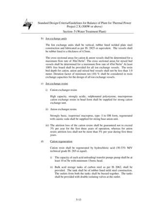 Standard Design Criteria/Guidelines for Balance of Plant for Thermal Power
Project 2 X (500W or above)
Section- 5 (Water Treatment Plant)
5-13
b) Ion exchange units
The Ion exchange units shall be vertical, rubber lined welded plate steel
construction and fabricated as per IS: 2825 or equivalent. The vessels shall
be rubber lined to a thickness of 4.5mm.
The cross sectional areas for cation & anion vessels shall be determined for a
maximum flow rate of 30m3
/hr/m2
. The cross sectional areas for mixed bed
vessels shall be determined for a maximum flow rate of 45m3
/hr/m2.
At least
100% free board shall be provided for all ion exchange vessels. The resin
bed depth for cation, anion and mixed bed vessels shall not be less than 1.0
meter. Deration factor of minimum ten (10) % shall be considered in resin
exchange capacities for the design of all ion exchange vessels.
c) Ion exchange resins
i) Cation exchanger resins
High capacity, strongly acidic, sulphonated polystyrene, macroporous
cation exchange resins in bead form shall be supplied for strong cation
exchange unit.
ii) Anion exchanger resins
Strongly basic, isoporous/ macroprus, type- I in OH form, regenerated
with caustic soda shall be supplied for strong base anion unit.
iii) The attrition loss of the cation resins shall be guaranteed not to exceed
3% per year for the first three years of operation, whereas for anion
resins attrition loss shall not be more than 5% per year during first three
years.
d) Cation regeneration
Cation resin shall be regenerated by hydrochloric acid (30-33% M/V
technical grade IS: 265 or equal).
i) The capacity of each acid unloading/ transfer pumps pump shall be at
least 10 m3
/hr with minimum 15mwc head.
ii) Bulk acid storage tanks of carbon steel as per IS 2062, shall be
provided. The tank shall be of rubber lined mild steel construction.
The outlets from both the tanks shall be bussed together. The tanks
shall be provided with double isolating valves at the outlet.
 