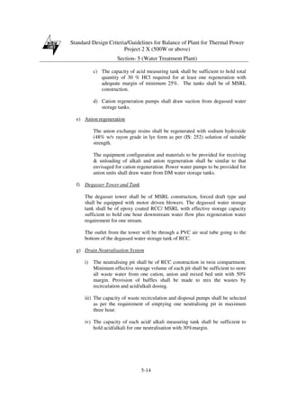 Standard Design Criteria/Guidelines for Balance of Plant for Thermal Power
Project 2 X (500W or above)
Section- 5 (Water Treatment Plant)
5-14
c) The capacity of acid measuring tank shall be sufficient to hold total
quantity of 30 % HCl required for at least one regeneration with
adequate margin of minimum 25%. The tanks shall be of MSRL
construction.
d) Cation regeneration pumps shall draw suction from degassed water
storage tanks.
e) Anion regeneration
The anion exchange resins shall be regenerated with sodium hydroxide
(48% w/v rayon grade in lye form as per (IS: 252) solution of suitable
strength.
The equipment configuration and materials to be provided for receiving
& unloading of alkali and anion regeneration shall be similar to that
envisaged for cation regeneration. Power water pumps to be provided for
anion units shall draw water from DM water storage tanks.
f) Degasser Tower and Tank
The degasser tower shall be of MSRL construction, forced draft type and
shall be equipped with motor driven blowers. The degassed water storage
tank shall be of epoxy coated RCC/ MSRL with effective storage capacity
sufficient to hold one hour downstream water flow plus regeneration water
requirement for one stream.
The outlet from the tower will be through a PVC air seal tube going to the
bottom of the degassed water storage tank of RCC.
g) Drain Neutralisation System
i) The neutralising pit shall be of RCC construction in twin compartment.
Minimum effective storage volume of each pit shall be sufficient to store
all waste water from one cation, anion and mixed bed unit with 50%
margin. Provision of baffles shall be made to mix the wastes by
recirculation and acid/alkali dosing.
iii) The capacity of waste recirculation and disposal pumps shall be selected
as per the requirement of emptying one neutralising pit in maximum
three hour.
iv) The capacity of each acid/ alkali measuring tank shall be sufficient to
hold acid/alkali for one neutralisation with 30%margin.
 
