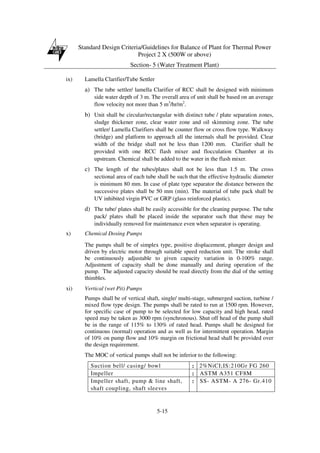 Standard Design Criteria/Guidelines for Balance of Plant for Thermal Power
Project 2 X (500W or above)
Section- 5 (Water Treatment Plant)
5-15
ix) Lamella Clarifier/Tube Settler
a) The tube settler/ lamella Clarifier of RCC shall be designed with minimum
side water depth of 3 m. The overall area of unit shall be based on an average
flow velocity not more than 5 m3
/hr/m2
.
b) Unit shall be circular/rectangular with distinct tube / plate separation zones,
sludge thickener zone, clear water zone and oil skimming zone. The tube
settler/ Lamella Clarifiers shall be counter flow or cross flow type. Walkway
(bridge) and platform to approach all the internals shall be provided. Clear
width of the bridge shall not be less than 1200 mm. Clarifier shall be
provided with one RCC flash mixer and flocculation Chamber at its
upstream. Chemical shall be added to the water in the flash mixer.
c) The length of the tubes/plates shall not be less than 1.5 m. The cross
sectional area of each tube shall be such that the effective hydraulic diameter
is minimum 80 mm. In case of plate type separator the distance between the
successive plates shall be 50 mm (min). The material of tube pack shall be
UV inhibited virgin PVC or GRP (glass reinforced plastic).
d) The tube/ plates shall be easily accessible for the cleaning purpose. The tube
pack/ plates shall be placed inside the separator such that these may be
individually removed for maintenance even when separator is operating.
x) Chemical Dosing Pumps
The pumps shall be of simplex type, positive displacement, plunger design and
driven by electric motor through suitable speed reduction unit. The stroke shall
be continuously adjustable to given capacity variation in 0-100% range.
Adjustment of capacity shall be done manually and during operation of the
pump. The adjusted capacity should be read directly from the dial of the setting
thimbles.
xi) Vertical (wet Pit) Pumps
Pumps shall be of vertical shaft, single/ multi-stage, submerged suction, turbine /
mixed flow type design. The pumps shall be rated to run at 1500 rpm. However,
for specific case of pump to be selected for low capacity and high head, rated
speed may be taken as 3000 rpm (synchronous). Shut off head of the pump shall
be in the range of 115% to 130% of rated head. Pumps shall be designed for
continuous (normal) operation and as well as for intermittent operation. Margin
of 10% on pump flow and 10% margin on frictional head shall be provided over
the design requirement.
The MOC of vertical pumps shall not be inferior to the following:
Suction bell/ casing/ bowl : 2%NiCI;IS:210Gr FG 260
Impeller : ASTM A351 CF8M
Impeller shaft, pump & line shaft,
shaft coupling, shaft sleeves
: SS- ASTM- A 276- Gr.410
 