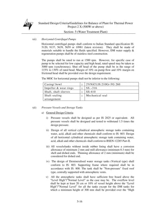 Standard Design Criteria/Guidelines for Balance of Plant for Thermal Power
Project 2 X (500W or above)
Section- 5 (Water Treatment Plant)
5-16
xii) Horizontal Centrifugal Pumps
Horizontal centrifugal pumps shall conform to Indian Standard specification IS:
5120, 9137, 5639, 5659 or 10981 (latest revision). They shall be made of
materials suitable to handle the fluids specified. However, DM water supply &
regeneration pumps shall be of stainless steel construction.
The pumps shall be rated to run at 1500 rpm. However, for specific case of
pump to be selected for low capacity and high head, rated speed may be taken as
3000 rpm (synchronous). Shut off head of the pump shall be in the range of
115% to 130% of rated head. Margin of 10% on pump flow and 10% margin on
frictional head shall be provided over the design requirement.
The MOC for horizontal pumps shall not be inferior to the following:
Casing/ bowl : 2%NiCI;IS:210Gr FG 260
Impeller & wear rings : SS –316
Shaft, shaft sleeves : SS-410
Shaft sealing
arrangement
: Mechanical seal
xii) Pressure Vessels and Storage Tanks
a) General Design Criteria
i) Pressure vessels shall be designed as per IS 2825 or equivalent. All
pressure vessels shall be designed and tested to withstand 1.5 times the
design pressure.
ii) Design of all vertical cylindrical atmospheric storage tanks containing
water, acid, alkali and other chemicals shall conform to IS: 803. Design
of all horizontal cylindrical atmospheric storage tank containing water,
acid, alkali and other chemicals shall conform to BSEN-12285 Part-II.
iii) All vessels/tanks without inside rubber lining shall have a corrosion
allowance of minimum 2 mm and mill allowance (minimum 0.3 mm) for
shell and dished ends. Thinning allowance of 2 mm (minimum) shall be
considered for dished end.
iv) The design of Demineralised water storage tanks (Vertical type) shall
conform to IS: 803. Supporting frame where required shall be in
accordance with IS: 800. The tank shall be "Non-pressure" fixed roof
type, centrally supported with atmospheric vents.
v) All the atmospheric tanks shall have sufficient free board above the
“Level High”/”Normal Level” as the case may be. The overflow level
shall be kept at least 20 cm or 10% of vessel height above the “Level
High”/”Normal Level” for all the tanks except for the DM tanks for
which a minimum height of 300 mm shall be provided over the “High
 