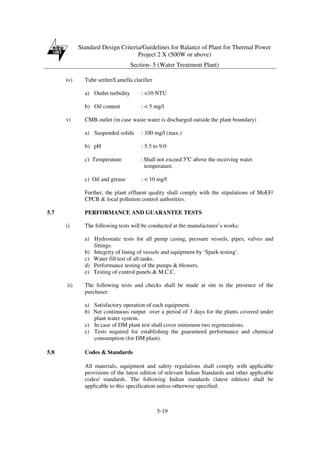 Standard Design Criteria/Guidelines for Balance of Plant for Thermal Power
Project 2 X (500W or above)
Section- 5 (Water Treatment Plant)
5-19
iv) Tube settler/Lamella clarifier
a) Outlet turbidity : <10 NTU
b) Oil content : < 5 mg/l
v) CMB outlet (in case waste water is discharged outside the plant boundary)
a) Suspended solids : 100 mg/l (max.)
b) pH : 5.5 to 9.0
c) Temperature : Shall not exceed 5o
C above the receiving water
temperature.
c) Oil and grease : < 10 mg/l
Further, the plant effluent quality shall comply with the stipulations of MoEF/
CPCB & local pollution control authorities.
5.7 PERFORMANCE AND GUARANTEE TESTS
i) The following tests will be conducted at the manufacturer’s works:
a) Hydrostatic tests for all pump casing, pressure vessels, pipes, valves and
fittings.
b) Integrity of lining of vessels and equipment by ‘Spark testing’.
c) Water fill test of all tanks.
d) Performance testing of the pumps & blowers.
e) Testing of control panels & M.C.C.
ii) The following tests and checks shall be made at site in the presence of the
purchaser:
a) Satisfactory operation of each equipment.
b) Net continuous output over a period of 3 days for the plants covered under
plant water system.
c) In case of DM plant test shall cover minimum two regenerations.
c) Tests required for establishing the guaranteed performance and chemical
consumption (for DM plant).
5.8 Codes & Standards
All materials, equipment and safety regulations shall comply with applicable
provisions of the latest edition of relevant Indian Standards and other applicable
codes/ standards. The following Indian standards (latest edition) shall be
applicable to this specification unless otherwise specified:
 