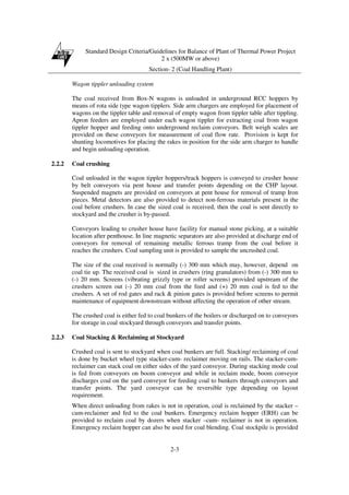 Standard Design Criteria/Guidelines for Balance of Plant of Thermal Power Project
2 x (500MW or above)
Section- 2 (Coal Handling Plant)
2-3
Wagon tippler unloading system
The coal received from Box-N wagons is unloaded in underground RCC hoppers by
means of rota side type wagon tipplers. Side arm chargers are employed for placement of
wagons on the tippler table and removal of empty wagon from tippler table after tippling.
Apron feeders are employed under each wagon tippler for extracting coal from wagon
tippler hopper and feeding onto underground reclaim conveyors. Belt weigh scales are
provided on these conveyors for measurement of coal flow rate. Provision is kept for
shunting locomotives for placing the rakes in position for the side arm charger to handle
and begin unloading operation.
2.2.2 Coal crushing
Coal unloaded in the wagon tippler hoppers/track hoppers is conveyed to crusher house
by belt conveyors via pent house and transfer points depending on the CHP layout.
Suspended magnets are provided on conveyors at pent house for removal of tramp Iron
pieces. Metal detectors are also provided to detect non-ferrous materials present in the
coal before crushers. In case the sized coal is received, then the coal is sent directly to
stockyard and the crusher is by-passed.
Conveyors leading to crusher house have facility for manual stone picking, at a suitable
location after penthouse. In line magnetic separators are also provided at discharge end of
conveyors for removal of remaining metallic ferrous tramp from the coal before it
reaches the crushers. Coal sampling unit is provided to sample the uncrushed coal.
The size of the coal received is normally (-) 300 mm which may, however, depend on
coal tie up. The received coal is sized in crushers (ring granulators) from (-) 300 mm to
(-) 20 mm. Screens (vibrating grizzly type or roller screens) provided upstream of the
crushers screen out (-) 20 mm coal from the feed and (+) 20 mm coal is fed to the
crushers. A set of rod gates and rack & pinion gates is provided before screens to permit
maintenance of equipment downstream without affecting the operation of other stream.
The crushed coal is either fed to coal bunkers of the boilers or discharged on to conveyors
for storage in coal stockyard through conveyors and transfer points.
2.2.3 Coal Stacking & Reclaiming at Stockyard
Crushed coal is sent to stockyard when coal bunkers are full. Stacking/ reclaiming of coal
is done by bucket wheel type stacker-cum- reclaimer moving on rails. The stacker-cum-
reclaimer can stack coal on either sides of the yard conveyor. During stacking mode coal
is fed from conveyors on boom conveyor and while in reclaim mode, boom conveyor
discharges coal on the yard conveyor for feeding coal to bunkers through conveyors and
transfer points. The yard conveyor can be reversible type depending on layout
requirement.
When direct unloading from rakes is not in operation, coal is reclaimed by the stacker –
cum-reclaimer and fed to the coal bunkers. Emergency reclaim hopper (ERH) can be
provided to reclaim coal by dozers when stacker –cum- reclaimer is not in operation.
Emergency reclaim hopper can also be used for coal blending. Coal stockpile is provided
 