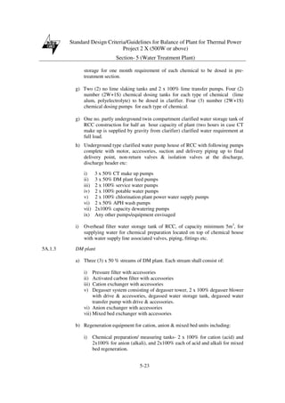 Standard Design Criteria/Guidelines for Balance of Plant for Thermal Power
Project 2 X (500W or above)
Section- 5 (Water Treatment Plant)
5-23
storage for one month requirement of each chemical to be dosed in pre-
treatment section.
g) Two (2) no lime slaking tanks and 2 x 100% lime transfer pumps. Four (2)
number (2W+1S) chemical dosing tanks for each type of chemical (lime
alum, polyelectrolyte) to be dosed in clarifier. Four (3) number (2W+1S)
chemical dosing pumps for each type of chemical.
g) One no. partly underground twin compartment clarified water storage tank of
RCC construction for half an hour capacity of plant (two hours in case CT
make up is supplied by gravity from clarifier) clarified water requirement at
full load.
h) Underground type clarified water pump house of RCC with following pumps
complete with motor, accessories, suction and delivery piping up to final
delivery point, non-return valves & isolation valves at the discharge,
discharge header etc:
i) 3 x 50% CT make up pumps
ii) 3 x 50% DM plant feed pumps
iii) 2 x 100% service water pumps
iv) 2 x 100% potable water pumps
v) 2 x 100% chlorination plant power water supply pumps
vi) 2 x 50% APH wash pumps
vii) 2x100% capacity dewatering pumps
ix) Any other pumps/equipment envisaged
i) Overhead filter water storage tank of RCC, of capacity minimum 5m3
, for
supplying water for chemical preparation located on top of chemical house
with water supply line associated valves, piping, fittings etc.
5A.1.3 DM plant
a) Three (3) x 50 % streams of DM plant. Each stream shall consist of:
i) Pressure filter with accessories
ii) Activated carbon filter with accessories
iii) Cation exchanger with accessories
v) Degasser system consisting of degasser tower, 2 x 100% degasser blower
with drive & accessories, degassed water storage tank, degassed water
transfer pump with drive & accessories.
vi) Anion exchanger with accessories
vii) Mixed bed exchanger with accessories
b) Regeneration equipment for cation, anion & mixed bed units including:
i) Chemical preparation/ measuring tanks- 2 x 100% for cation (acid) and
2x100% for anion (alkali), and 2x100% each of acid and alkali for mixed
bed regeneration.
 