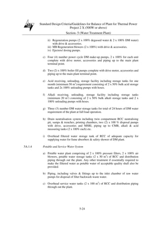 Standard Design Criteria/Guidelines for Balance of Plant for Thermal Power
Project 2 X (500W or above)
Section- 5 (Water Treatment Plant)
5-24
ii) Regeneration pumps (2 x 100% degassed water & 2 x 100% DM water)
with drive & accessories.
iii) MB Regeneration blowers (2 x 100%) with drive & accessories.
iv) Ejectors/ dosing pumps.
c) Four (4) number power cycle DM make-up pumps, 2 x 100% for each unit
complete with drive motor, accessories and piping up to the main plant
terminal point.
d) Two (2) x 100% boiler fill pumps complete with drive motor, accessories and
piping up to the main plant terminal point.
e) Acid receiving, unloading, storage facility including storage tanks for one
month (minimum 50 m3
) requirement consisting of 2 x 50% bulk acid storage
tanks and 2x 100% unloading pumps with hoses.
f) Alkali receiving, unloading, storage facility including storage tanks
(minimum 20 m3
) consisting of 2 x 50% bulk alkali storage tanks and 2 x
100% unloading pumps with hoses.
g) Three (3) number DM water storage tanks for total of 24 hours of DM water
requirement of the plant at full load operation.
h) Drain neutralisation system including twin compartment RCC neutralising
pit, sumps & trenches, priming chambers, two (2) x 100 % disposal pumps
with drive, accessories and MSRL piping up to CMB, alkali & acid
measuring tanks (2 x 100% each) etc.
i) Overhead filtered water storage tank of RCC of adequate capacity for
supplying water for fume absorbers & safety shower of DM plant.
5A.1.4 Potable and Service Water System
a) Potable water plant comprising of 2 x 100% pressure filters, 2 x 100% air
blowers, potable water storage tanks (2 x 50 m3
) of RCC and distribution
piping through out the plant. Any other treatment if essentially required to
make the filtered water as potable water of acceptable quality shall also be
provided.
b) Piping, including valves & fittings up to the inlet chamber of raw water
pumps for disposal of filter backwash waste water.
c) Overhead service water tanks (2 x 100 m3
) of RCC and distribution piping
through out the plant.
 