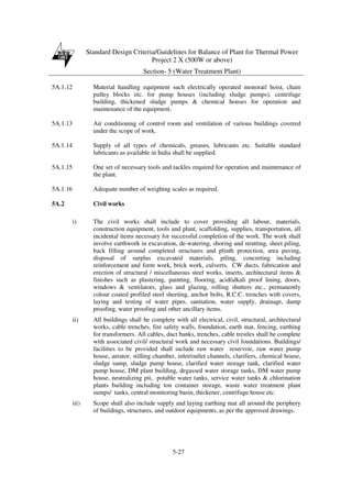 Standard Design Criteria/Guidelines for Balance of Plant for Thermal Power
Project 2 X (500W or above)
Section- 5 (Water Treatment Plant)
5-27
5A.1.12 Material handling equipment such electrically operated monorail hoist, chain
pulley blocks etc. for pump houses (including sludge pumps), centrifuge
building, thickened sludge pumps & chemical houses for operation and
maintenance of the equipment.
5A.1.13 Air conditioning of control room and ventilation of various buildings covered
under the scope of work.
5A.1.14 Supply of all types of chemicals, greases, lubricants etc. Suitable standard
lubricants as available in India shall be supplied.
5A.1.15 One set of necessary tools and tackles required for operation and maintenance of
the plant.
5A.1.16 Adequate number of weighing scales as required.
5A.2 Civil works
i) The civil works shall include to cover providing all labour, materials,
construction equipment, tools and plant, scaffolding, supplies, transportation, all
incidental items necessary for successful completion of the work. The work shall
involve earthwork in excavation, de-watering, shoring and strutting, sheet piling,
back filling around completed structures and plinth protection, area paving,
disposal of surplus excavated materials, piling, concreting including
reinforcement and form work, brick work, culverts, CW ducts, fabrication and
erection of structural / miscellaneous steel works, inserts, architectural items &
finishes such as plastering, painting, flooring, acid/alkali proof lining, doors,
windows & ventilators, glass and glazing, rolling shutters etc., permanently
colour coated profiled steel sheeting, anchor bolts, R.C.C. trenches with covers,
laying and testing of water pipes, sanitation, water supply, drainage, damp
proofing, water proofing and other ancillary items.
ii) All buildings shall be complete with all electrical, civil, structural, architectural
works, cable trenches, fire safety walls, foundation, earth mat, fencing, earthing
for transformers. All cables, duct banks, trenches, cable trestles shall be complete
with associated civil/ structural work and necessary civil foundations. Buildings/
facilities to be provided shall include raw water reservoir, raw water pump
house, aerator, stilling chamber, inlet/outlet channels, clarifiers, chemical house,
sludge sump, sludge pump house, clarified water storage tank, clarified water
pump house, DM plant building, degassed water storage tanks, DM water pump
house, neutralizing pit, potable water tanks, service water tanks & chlorination
plants building including ton container storage, waste water treatment plant
sumps/ tanks, central monitoring basin, thickener, centrifuge house etc.
iii) Scope shall also include supply and laying earthing mat all around the periphery
of buildings, structures, and outdoor equipments, as per the approved drawings.
 