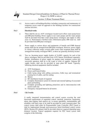 Standard Design Criteria/Guidelines for Balance of Plant for Thermal Power
Project 2 X (500W or above)
Section- 5 (Water Treatment Plant)
5-28
iv) Access roads to all buildings/facilities including construction and maintenance of
temporary access roads for approach to the building/ facilities for construction/
erection activities.
5A.3 Electrical works
i) There shall be one no. 415V switchgears located each in Raw water pump house
and DM plant building. Power supply to raw water pumps and fire water pumps
shall be provided from Raw water pump house switchgear and supply to other
areas viz. Pretreatment, Clarified water, Chlorination plant, DM water etc. shall
be provided from DM plant switchgear.
ii) Power supply to various drives and equipments of lamella and CMB disposal
pumps shall also be arranged from DM plant switchgear. However, power supply
to various collection sumps covered under waste water treatment plant shall be
arranged from nearby switchgear/ MCC, as these are generally distinctly located.
iii) Two no. Incoming power supply feeders of 2x100% capacity for each of the
above switchgear shall be provided from 415V Station Switchboard separately.
Further, distribution of power supply for putting water treatment system into
successful operation shall be in the scope of work of supplier. Separate DC
supply feeders shall also be provided at main plant DC board. Typically,
following electrical equipments shall be included:
a) 415V Switchgears
b) Power and Control Cables
c) Cable laying along with cabling accessories, Cable trays and termination/
jointing kits of cables, and fire sealing
d) Motors
e) DC distribution boards (if required)
f) Complete illumination system for internal and external lighting of associated
plant and building
g) Complete grounding and lightning protections and its interconnection with
nearest earth mat
h) Emergency stop push button for all motors
5A.4 C& I works
A totally integrated instrumentation and control system covering the total
functional requirements of sequential control, interlock, protection, monitoring,
alarm, data logging, fault analysis etc. to ensure operability, maintainability and
reliability with latest state of art shall be provided for water treatment plant. The
control system shall either be Programmable Logic Controller (PLC) based or
shall be implemented through micro-processor based distributed control system
(DCS). Remote I/O cabinets shall be provided wherever required depending upon
distance/ location. Typical equipment required for PLC based system shall
comprise of the following:
 