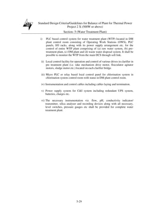 Standard Design Criteria/Guidelines for Balance of Plant for Thermal Power
Project 2 X (500W or above)
Section- 5 (Water Treatment Plant)
5-29
i) PLC based control system for water treatment plant (WTP) located in DM
plant control room consisting of Operating Work Stations (OWS), PLC
panels, I/O racks, along with its power supply arrangement etc. for the
control of entire WTP plant comprising of (a) raw water system, (b) pre-
treatment plant, (c) DM plant and (d) waste water disposal system. It shall be
possible to monitor the WTP from the main DCS through soft link.
ii) Local control facility for operation and control of various drives in clarifier in
pre treatment plant (i.e. rake mechanism drive motor, flocculator agitator
motors, sludge motor etc.) located on each clarifier bridge.
iii) Micro PLC or relay based local control panel for chlorination system in
chlorination system control room with status in DM plant control room.
iv) Instrumentation and control cables including cables laying and termination.
v) Power supply system for C&I system including redundant UPS system,
batteries, charges etc.
vi) The necessary instrumentation viz. flow, pH, conductivity indicator/
transmitter, silica analyser and recording devices along with all necessary,
level switches, pressure gauges etc shall be provided for complete water
treatment plant.
 