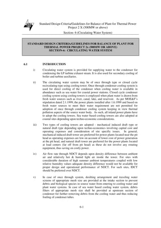 Standard Design Criteria/Guidelines for Balance of Plant for Thermal Power
Project 2 X (500MW or above)
Section- 6 (Circulating Water System)
6-1
STANDARD DESIGN CRITERIA/GUIDELINES FOR BALANCE OF PLANT FOR
THERMAL POWER PROJECT 2x (500MW OR ABOVE)
SECTION-6: CIRCULATING WATER SYSTEM
6.1 INTRODUCTION
i) Circulating water system is provided for supplying water to the condenser for
condensing the LP turbine exhaust steam. It is also used for secondary cooling of
boiler and turbine auxiliaries.
ii) The circulating water system may be of once through type or closed cycle
recirculating type using cooling tower. Once through condenser cooling system is
used for direct cooling of the condenser when cooling water is available in
abundance such as sea water for coastal power stations. Closed cycle condenser
cooling system using cooling towers is employed when plant water is drawn from
fresh water sources such as river, canal, lake, and reservoir. As per MOE&F’s
stipulation dated 2.1.1999, the power plants installed after 1.6.1999 and based on
fresh water sources to meet their water requirement are not permitted for
adoption of once through condenser cooling system keeping in view thermal
pollution aspects of the source water body. As such, all inland power plants have
to adopt the cooling towers. Sea water based cooling towers are also adopted at
coastal sites depending upon techno-economic considerations.
iii) Two types of cooling towers are adopted - mechanical induced draft type or
natural draft type depending upon techno-economics involving capital cost and
operating expenses and consideration of site specific issues. In general,
mechanical induced draft tower are preferred for power plants located near the pit
head as operating expenses are low on account of lower cost of power generation
at the pit head, and natural draft tower are preferred for the power plants located
at load centers (far off from pit head) as these do not involve any rotating
equipment, thus saving on costly power.
iv) Air flow rate through NDCT depends upon density difference between ambient
air and relatively hot & humid light air inside the tower. For sites with
considerable duration of high summer ambient temperatures coupled with low
relative humidity values adequate density difference would not be available for
proper design and operational performance of NDCT. For such sites, IDCT
should be preferred over NDCT.
v) In case of once through system, desilting arrangement and traveling water
screens of appropriate mesh size are provided at the intake section to prevent
debris and biological species in source water from entering to cooling water and
plant water systems. In case of sea water based cooling water system, debris
filters of appropriate mesh size shall be provided at upstream section of
condenser for further removing debris from the cooling water and thus reducing
fouling of condenser tubes.
 