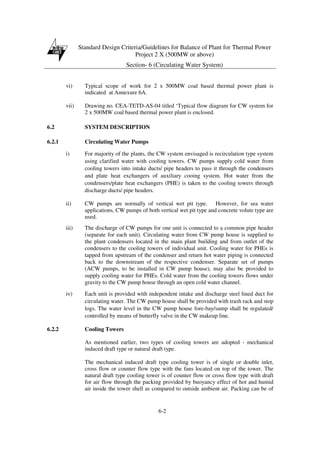 Standard Design Criteria/Guidelines for Balance of Plant for Thermal Power
Project 2 X (500MW or above)
Section- 6 (Circulating Water System)
6-2
vi) Typical scope of work for 2 x 500MW coal based thermal power plant is
indicated at Annexure 6A.
vii) Drawing no. CEA-TETD-AS-04 titled ‘Typical flow diagram for CW system for
2 x 500MW coal based thermal power plant is enclosed.
6.2 SYSTEM DESCRIPTION
6.2.1 Circulating Water Pumps
i) For majority of the plants, the CW system envisaged is recirculation type system
using clarified water with cooling towers. CW pumps supply cold water from
cooling towers into intake ducts/ pipe headers to pass it through the condensers
and plate heat exchangers of auxiliary cooing system. Hot water from the
condensers/plate heat exchangers (PHE) is taken to the cooling towers through
discharge ducts/ pipe headers.
ii) CW pumps are normally of vertical wet pit type. However, for sea water
applications, CW pumps of both vertical wet pit type and concrete volute type are
used.
iii) The discharge of CW pumps for one unit is connected to a common pipe header
(separate for each unit). Circulating water from CW pump house is supplied to
the plant condensers located in the main plant building and from outlet of the
condensers to the cooling towers of individual unit. Cooling water for PHEs is
tapped from upstream of the condenser and return hot water piping is connected
back to the downstream of the respective condenser. Separate set of pumps
(ACW pumps, to be installed in CW pump house), may also be provided to
supply cooling water for PHEs. Cold water from the cooling towers flows under
gravity to the CW pump house through an open cold water channel.
iv) Each unit is provided with independent intake and discharge steel lined duct for
circulating water. The CW pump house shall be provided with trash rack and stop
logs. The water level in the CW pump house fore-bay/sump shall be regulated/
controlled by means of butterfly valve in the CW makeup line.
6.2.2 Cooling Towers
As mentioned earlier, two types of cooling towers are adopted - mechanical
induced draft type or natural draft type.
The mechanical induced draft type cooling tower is of single or double inlet,
cross flow or counter flow type with the fans located on top of the tower. The
natural draft type cooling tower is of counter flow or cross flow type with draft
for air flow through the packing provided by buoyancy effect of hot and humid
air inside the tower shell as compared to outside ambient air. Packing can be of
 
