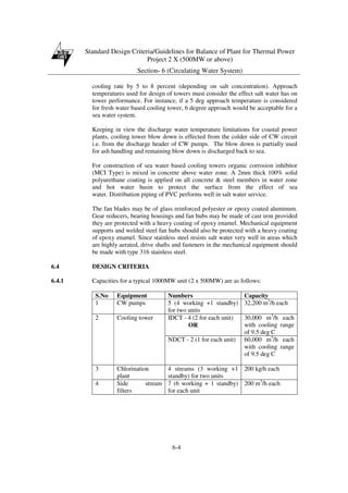 Standard Design Criteria/Guidelines for Balance of Plant for Thermal Power
Project 2 X (500MW or above)
Section- 6 (Circulating Water System)
6-4
cooling rate by 5 to 8 percent (depending on salt concentration). Approach
temperatures used for design of towers must consider the effect salt water has on
tower performance. For instance, if a 5 deg approach temperature is considered
for fresh water based cooling tower, 6 degree approach would be acceptable for a
sea water system.
Keeping in view the discharge water temperature limitations for coastal power
plants, cooling tower blow down is effected from the colder side of CW circuit
i.e. from the discharge header of CW pumps. The blow down is partially used
for ash handling and remaining blow down is discharged back to sea.
For construction of sea water based cooling towers organic corrosion inhibitor
(MCI Type) is mixed in concrete above water zone. A 2mm thick 100% solid
polyurethane coating is applied on all concrete & steel members in water zone
and hot water basin to protect the surface from the effect of sea
water. Distribution piping of PVC performs well in salt water service.
The fan blades may be of glass reinforced polyester or epoxy coated aluminum.
Gear reducers, bearing housings and fan hubs may be made of cast iron provided
they are protected with a heavy coating of epoxy enamel. Mechanical equipment
supports and welded steel fan hubs should also be protected with a heavy coating
of epoxy enamel. Since stainless steel resists salt water very well in areas which
are highly aerated, drive shafts and fasteners in the mechanical equipment should
be made with type 316 stainless steel.
6.4 DESIGN CRITERIA
6.4.1 Capacities for a typical 1000MW unit (2 x 500MW) are as follows:
S.No Equipment Numbers Capacity
1 CW pumps 5 (4 working +1 standby)
for two units
32,200 m3
/h each
IDCT - 4 (2 for each unit)
OR
30,000 m3
/h each
with cooling range
of 9.5 deg C
2 Cooling tower
NDCT - 2 (1 for each unit) 60,000 m3
/h each
with cooling range
of 9.5 deg C
3 Chlorination
plant
4 streams (3 working +1
standby) for two units
200 kg/h each
4 Side stream
filters
7 (6 working + 1 standby)
for each unit
200 m3
/h each
 