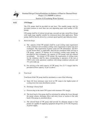 Standard Design Criteria/Guidelines for Balance of Plant for Thermal Power
Project 2 X (500MW or above)
Section- 6 (Circulating Water System)
6-5
6.4.2 CW Pumps
The CW pumps shall be provided on unit basis. The standby pumps shall be
provided common to more than one unit depending upon total number of CW
pumps.
CW pumps shall be of vertical wet pit type, non pull out type, mixed flow design
with single stage impeller suitable for continuous heavy duty application. These
pumps shall be directly driven by a constant speed squirrel cage induction motor.
i) Rated discharge
a) The capacity of the CW pump(s) shall be as per cooling water requirement
of the condenser and secondary cooling water requirement of plate type heat
exchangers. The requirement of power water for CW chlorination and flow
to side stream filters, as applicable, shall also be considered while arriving at
CW pump capacity. If separate set of auxiliary cooling water pumps are
provided for heat exchangers, the capacity of CW pumps shall get reduced
accordingly. For design of CW pumps, the requirement of cooling water
for the condenser shall be taken corresponding to operation of the unit at
VWO (valve wide operation) condition with design condenser pressure and
3% cycle make up.
b) For arriving at the rated capacity of CW pump, five (5) % margin shall be
provided on flow capacity as per (a) above.
ii) Total head
Total head of the CW pump shall be calculated as a sum of the following:
a) Static lift from minimum water level in CW sump to the highest point of
cooling tower hot water distribution system.
b) Discharge velocity head
c) Friction drop in the entire CW system with minimum 10% margin.
d) The bowl head of the pump shall be calculated by adding the losses through
the pump column, discharge elbow and entry losses at suction to the total
head of the pump as calculated above.
e) The selected head of CW pump shall provide for adequate margin so that
pumps are capable of supplying equipment design flow at 47.5 Hz frequency
of power supply.
 