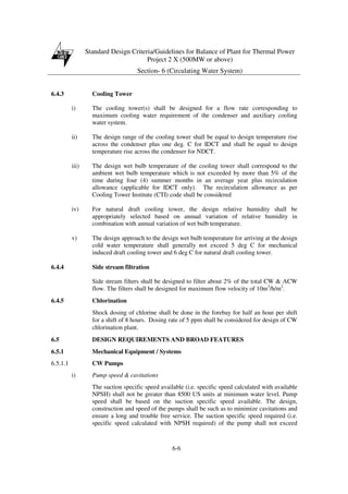 Standard Design Criteria/Guidelines for Balance of Plant for Thermal Power
Project 2 X (500MW or above)
Section- 6 (Circulating Water System)
6-6
6.4.3 Cooling Tower
i) The cooling tower(s) shall be designed for a flow rate corresponding to
maximum cooling water requirement of the condenser and auxiliary cooling
water system.
ii) The design range of the cooling tower shall be equal to design temperature rise
across the condenser plus one deg. C for IDCT and shall be equal to design
temperature rise across the condenser for NDCT.
iii) The design wet bulb temperature of the cooling tower shall correspond to the
ambient wet bulb temperature which is not exceeded by more than 5% of the
time during four (4) summer months in an average year plus recirculation
allowance (applicable for IDCT only). The recirculation allowance as per
Cooling Tower Institute (CTI) code shall be considered
iv) For natural draft cooling tower, the design relative humidity shall be
appropriately selected based on annual variation of relative humidity in
combination with annual variation of wet bulb temperature.
v) The design approach to the design wet bulb temperature for arriving at the design
cold water temperature shall generally not exceed 5 deg C for mechanical
induced draft cooling tower and 6 deg C for natural draft cooling tower.
6.4.4 Side stream filtration
Side stream filters shall be designed to filter about 2% of the total CW & ACW
flow. The filters shall be designed for maximum flow velocity of 10m3
/h/m2
.
6.4.5 Chlorination
Shock dosing of chlorine shall be done in the forebay for half an hour per shift
for a shift of 8 hours. Dosing rate of 5 ppm shall be considered for design of CW
chlorination plant.
6.5 DESIGN REQUIREMENTS AND BROAD FEATURES
6.5.1 Mechanical Equipment / Systems
6.5.1.1 CW Pumps
i) Pump speed & cavitations
The suction specific speed available (i.e. specific speed calculated with available
NPSH) shall not be greater than 8500 US units at minimum water level. Pump
speed shall be based on the suction specific speed available. The design,
construction and speed of the pumps shall be such as to minimize cavitations and
ensure a long and trouble free service. The suction specific speed required (i.e.
specific speed calculated with NPSH required) of the pump shall not exceed
 