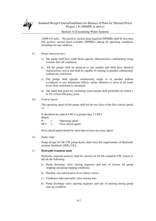 Standard Design Criteria/Guidelines for Balance of Plant for Thermal Power
Project 2 X (500MW or above)
Section- 6 (Circulating Water System)
6-7
12000 US units. Net positive suction head required (NPSHR) shall be less than
Net positive suction head available (NPSHA) during all operating conditions
including run out condition.
ii) Pump characteristics
a) The pump shall have stable head capacity characteristics continuously rising
towards shut off conditions.
b) All the pumps shall be identical to one another and shall have identical
characteristic curves and shall be capable of running in parallel continuously
without any restriction.
c) The pumps shall operate satisfactorily single or in parallel without
cavitations or any deleterious effects, undue vibration or noise at all water
levels from minimum to maximum.
d) The rated duty point for circulating water pumps shall preferably be within 2
to 3% of best efficiency point.
iii) Critical speed
The operating speed of the pump shall not be too close to the first critical speed,
i.e.
N should be less that 0.8 NC1 or greater than 1.3 NC1
Where
N = Operating speed
NC1 = First critical speed
First critical speed should be more than reverse run away speed.
iv) Pump sump
Sump design for the CW pump house shall meet the requirements of Hydraulic
institute Standards (HIS), USA.
v) Hydraulic transient study
Hydraulic transient analysis shall be carried out for the complete CW system to
decide the following:
a) Pump discharge valve closing sequence and rate of closure for pump
stopping and pump tripping conditions.
b) Number, size and location of air release valves.
c) Condenser inlet and outlet valve closure rate.
d) Pump discharge valve opening sequence and rate of opening during pump
start-up condition.
 