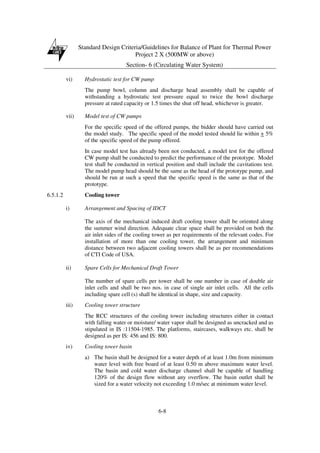 Standard Design Criteria/Guidelines for Balance of Plant for Thermal Power
Project 2 X (500MW or above)
Section- 6 (Circulating Water System)
6-8
vi) Hydrostatic test for CW pump
The pump bowl, column and discharge head assembly shall be capable of
withstanding a hydrostatic test pressure equal to twice the bowl discharge
pressure at rated capacity or 1.5 times the shut off head, whichever is greater.
vii) Model test of CW pumps
For the specific speed of the offered pumps, the bidder should have carried out
the model study. The specific speed of the model tested should lie within + 5%
of the specific speed of the pump offered.
In case model test has already been not conducted, a model test for the offered
CW pump shall be conducted to predict the performance of the prototype. Model
test shall be conducted in vertical position and shall include the cavitations test.
The model pump head should be the same as the head of the prototype pump, and
should be run at such a speed that the specific speed is the same as that of the
prototype.
6.5.1.2 Cooling tower
i) Arrangement and Spacing of IDCT
The axis of the mechanical induced draft cooling tower shall be oriented along
the summer wind direction. Adequate clear space shall be provided on both the
air inlet sides of the cooling tower as per requirements of the relevant codes. For
installation of more than one cooling tower, the arrangement and minimum
distance between two adjacent cooling towers shall be as per recommendations
of CTI Code of USA.
ii) Spare Cells for Mechanical Draft Tower
The number of spare cells per tower shall be one number in case of double air
inlet cells and shall be two nos. in case of single air inlet cells. All the cells
including spare cell (s) shall be identical in shape, size and capacity.
iii) Cooling tower structure
The RCC structures of the cooling tower including structures either in contact
with falling water or moisture/ water vapor shall be designed as uncracked and as
stipulated in IS :11504-1985. The platforms, staircases, walkways etc. shall be
designed as per IS: 456 and IS: 800.
iv) Cooling tower basin
a) The basin shall be designed for a water depth of at least 1.0m from minimum
water level with free board of at least 0.50 m above maximum water level.
The basin and cold water discharge channel shall be capable of handling
120% of the design flow without any overflow. The basin outlet shall be
sized for a water velocity not exceeding 1.0 m/sec at minimum water level.
 