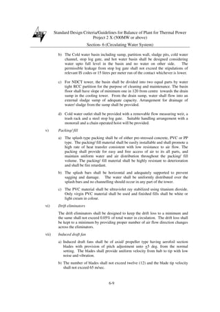 Standard Design Criteria/Guidelines for Balance of Plant for Thermal Power
Project 2 X (500MW or above)
Section- 6 (Circulating Water System)
6-9
b) The Cold water basin including sump, partition wall, sludge pits, cold water
channel, stop log gate, and hot water basin shall be designed considering
water upto full level in the basin and no water on other side. The
permissible leakage from stop log gate shall not exceed the stipulations of
relevant IS codes or 15 litres per meter run of the contact whichever is lower.
c) For NDCT tower, the basin shall be divided into two equal parts by water
tight RCC partition for the purpose of cleaning and maintenance. The basin
floor shall have slope of minimum one in 120 from centre towards the drain
sump in the cooling tower. From the drain sump, water shall flow into an
external sludge sump of adequate capacity. Arrangement for drainage of
water/ sludge from the sump shall be provided.
d) Cold water outlet shall be provided with a removable flow measuring weir, a
trash rack and a steel stop log gate. Suitable handling arrangement with a
monorail and a chain operated hoist will be provided.
v) Packing/ fill
a) The splash type packing shall be of either pre-stressed concrete, PVC or PP
type. The packing/ fill material shall be easily installable and shall promote a
high rate of heat transfer consistent with low resistance to air flow. The
packing shall provide for easy and free access of air to its all parts, and
maintain uniform water and air distribution throughout the packing/ fill
volume. The packing/ fill material shall be highly resistant to deterioration
and shall be fire retardant.
b) The splash bars shall be horizontal and adequately supported to prevent
sagging and damage. The water shall be uniformly distributed over the
splash bars and no channelling should occur in any part of the tower.
c) The PVC material shall be ultraviolet ray stabilized using titanium dioxide.
Only virgin PVC material shall be used and finished fills shall be white or
light cream in colour.
vi) Drift eliminators
The drift eliminators shall be designed to keep the drift loss to a minimum and
the same shall not exceed 0.05% of total water in circulation. The drift loss shall
be kept to a minimum by providing proper number of air flow direction changes
across the eliminators.
vii) Induced draft fan
a) Induced draft fans shall be of axial/ propeller type having aerofoil section
blades with provision of pitch adjustment unto +5 deg. from the normal
setting. The blades shall provide uniform velocity from hub to tip with low
noise and vibration.
b) The number of blades shall not exceed twelve (12) and the blade tip velocity
shall not exceed 65 m/sec.
 