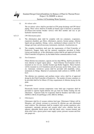 Standard Design Criteria/Guidelines for Balance of Plant for Thermal Power
Project 2 X (500MW or above)
Section- 6 (Circulating Water System)
6-12
ii) Air release valve
The air release valves shall be provided on CW pump discharge and CW ducts/
piping. These valves shall be of double air kinetic type to function as automatic
air-release-cum-vacuum breaker valve(s) with their number and size as per
hydraulic transient study.
6.5.1.5 CW Chlorination plant
i) The chlorination plant shall be complete with ton containers, evaporators,
expansion chambers, gas filters, chlorinators, ejectors, booster pumps, chlorine
liquid and gas pipelines, fittings, valves, mechanical exhaust system for 35 air
changes per hour, and all necessary instruments, interlocks & protections etc.
ii) The complete installation shall meet the requirements of Chief Controller of
Explosives, Nagpur, India and the statutory regulations prevalent in India.
Layout and design etc. of the chlorination system shall be got approved from the
Chief Controller of Explosive, by the bidder before commencement of work.
iii) Ton Containers
Filled chlorine ton-containers, capacity not less than 900 kg, shall be provided to
store chlorine in liquid vapour phase. Each Chlorine Ton-Container will be
mounted on two (2) nos. metallic bracket type Roller Supports. These brackets
will be mounted on civil foundation and all necessary anchor bolts, inserts, nuts
etc. Automatic switchover system shall be provided with manifolds, valves,
instruments & fittings. Material of construction shall conform to ASTM -A-285
Gr.C.
The chlorine ton containers and auxiliary tonner valves shall be of approved
design by the Chief Controller of Explosives. The number of tonne containers to
be provided shall be for fifteen (15) days requirement of chlorine dosing for the
plant.
iv) Evaporator
Electrically heated constant temperature water bath type evaporator shall be
provided to vaporise liquid chlorine into gas form for further feeding into the
chlorinator. Vaporizer body for evaporator shall be Seamless steel tubes as per
ASTM-A-106 Gr. B and Flanges of IS: 2002 Gr. B Plates.
v) Chlorinators
Chlorinator shall be of vacuum solution feed type. Chlorinator Cabinet will be
fibreglass, self colored, resistant to corrosion by chlorine gas and chlorinated
water solution. The chlorinator shall be complete with vacuum regulation valve
(automatic), automatic pressure and vacuum relief valve, chlorine feed rate
adjuster, adjustable throat ejector with ball check valve, vacuum trimmer and
drain relief valve, ejector power water supply system, pressure vacuum and flow
rate gauges etc.
 