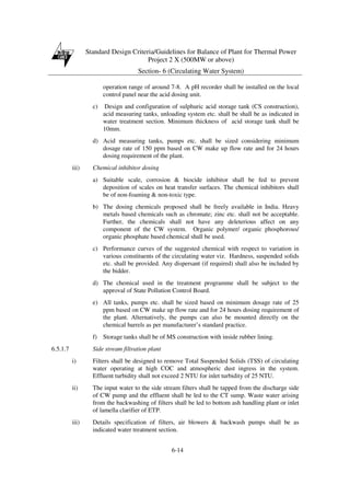 Standard Design Criteria/Guidelines for Balance of Plant for Thermal Power
Project 2 X (500MW or above)
Section- 6 (Circulating Water System)
6-14
operation range of around 7-8. A pH recorder shall be installed on the local
control panel near the acid dosing unit.
c) Design and configuration of sulphuric acid storage tank (CS construction),
acid measuring tanks, unloading system etc. shall be shall be as indicated in
water treatment section. Minimum thickness of acid storage tank shall be
10mm.
d) Acid measuring tanks, pumps etc. shall be sized considering minimum
dosage rate of 150 ppm based on CW make up flow rate and for 24 hours
dosing requirement of the plant.
iii) Chemical inhibitor dosing
a) Suitable scale, corrosion & biocide inhibitor shall be fed to prevent
deposition of scales on heat transfer surfaces. The chemical inhibitors shall
be of non-foaming & non-toxic type.
b) The dosing chemicals proposed shall be freely available in India. Heavy
metals based chemicals such as chromate; zinc etc. shall not be acceptable.
Further, the chemicals shall not have any deleterious affect on any
component of the CW system. Organic polymer/ organic phosphorous/
organic phosphate based chemical shall be used.
c) Performance curves of the suggested chemical with respect to variation in
various constituents of the circulating water viz. Hardness, suspended solids
etc. shall be provided. Any dispersant (if required) shall also be included by
the bidder.
d) The chemical used in the treatment programme shall be subject to the
approval of State Pollution Control Board.
e) All tanks, pumps etc. shall be sized based on minimum dosage rate of 25
ppm based on CW make up flow rate and for 24 hours dosing requirement of
the plant. Alternatively, the pumps can also be mounted directly on the
chemical barrels as per manufacturer’s standard practice.
f) Storage tanks shall be of MS construction with inside rubber lining.
6.5.1.7 Side stream filtration plant
i) Filters shall be designed to remove Total Suspended Solids (TSS) of circulating
water operating at high COC and atmospheric dust ingress in the system.
Effluent turbidity shall not exceed 2 NTU for inlet turbidity of 25 NTU.
ii) The input water to the side stream filters shall be tapped from the discharge side
of CW pump and the effluent shall be led to the CT sump. Waste water arising
from the backwashing of filters shall be led to bottom ash handling plant or inlet
of lamella clarifier of ETP.
iii) Details specification of filters, air blowers & backwash pumps shall be as
indicated water treatment section.
 