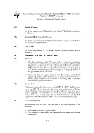 Standard Design Criteria/Guidelines for Balance of Plant for Thermal Power
Project 2 X (500MW or above)
Section- 6 (Circulating Water System)
6-15
6.5.2 Electrical System
For design requirements of Electrical system, Section VII of this document may
be referred to.
6.5.3 Control and Instrumentation System
For design requirements of Control & Instrumentation system, Section VIII of
this document may be referred to.
6.5.4 Civil Works
For design requirements of Civil Works, Section 9 of this document may be
referred to.
6.6 PERFORMANCE AND GUARANTEE TEST
6.6.1 CW pumps
i) After the manufacture, all the CW pumps shall be performance tested at the
manufacturer’s works to determine the power consumption and to establish
the performance characteristic as per requirements of IS: 9137, standards of
the Hydraulic Institute, USA or equivalent. Performance test at design duty
point shall be done keeping minimum submergence of the pump identical to
that specified for the site conditions.
ii) During shop tests no negative tolerance shall be permitted on head (H),
capacity (Q) and the pump efficiency (n). Accuracies of instruments used
shall be + 1.5% or better for measurement of flow and + 0.5% or better for
measurement of pressure and power.
6.6.2 Cooling Tower
Performance testing of cooling towers (both IDCT & NDCT) shall be carried
out as per ATC-105 at a time when the atmospheric conditions are within the
permissible limits of deviation from the design conditions. Correction curves
shall be applied for correction of the test results for deviation of test conditions
such as flow rate, cooling range and wet bulb temperature and dry bulb
temperature/ relative humidity (for NDCT only) from their respective design.
6.6.3 CW Treatment System
The following tests and checks shall be made at site in the presence of the
purchaser:
a) Satisfactory operation of each equipment.
b) Tests required for establishing the guaranteed performance and chemical
consumption.
 