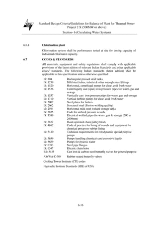 Standard Design Criteria/Guidelines for Balance of Plant for Thermal Power
Project 2 X (500MW or above)
Section- 6 (Circulating Water System)
6-16
6.6.4 Chlorination plant
Chlorination system shall be performance tested at site for dosing capacity of
individual chlorinator capacity.
6.7 CODES & STANDARDS
All materials, equipment and safety regulations shall comply with applicable
provisions of the latest edition of relevant Indian Standards and other applicable
codes/ standards. The following Indian standards (latest edition) shall be
applicable to this specification unless otherwise specified:
IS: 804 Rectangular pressed steel tanks
IS: 1239 Mild steel tubes, tubular & other wrought steel fittings
IS: 1520 Horizontal, centrifugal pumps for clear, cold fresh water
IS: 1536 Centrifugally cast (spun) iron pressure pipes for water, gas and
sewage
IS: 1537 Vertically cast iron pressure pipes for water, gas and sewage
IS: 1710 Vertical turbine pumps for clear, cold fresh water
IS: 2002 Steel plates for boilers
IS: 2062 Structural steel (Fusion welding quality)
IS: 2594 Horizontal mild steel welded storage tanks
IS: 2825 Code for unfired pressure vessels
IS: 3589 Electrical welded pipes for water, gas & sewage (200 to
2000mm)
IS: 3832 Hand-operated chain pulley block
IS: 4682 Code of practice for lining of vessels and equipment for
chemical processes-rubber lining
IS: 5120 Technical requirements for rotodynamic special purpose
pumps
IS: 5639 Pumps handling chemicals and corrosive liquids
IS: 5659 Pumps for process water
IS: 6393 Steel pipe flanges
IS: 6547 Electric chain hoist
BS: 5155 Cast iron & carbon steel butterfly valves for general purpose
AWWA-C-504 Rubber seated butterfly valves
Cooling Tower Institute (CTI) codes
Hydraulic Institute Standards (HIS) of USA
 