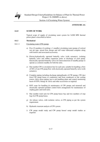 Standard Design Criteria/Guidelines for Balance of Plant for Thermal Power
Project 2 X (500MW or above)
Section- 6 (Circulating Water System)
6-17
ANNEXURE- 6A
6A.0 SCOPE OF WORK
Typical scope of supply of circulating water system for 2x500 MW thermal
power plant is described as below:
6A.1 Mechanical
6A.1.1 Circulating water (CW) pumps
a) Five (5) numbers (4 working + 1 standby) circulating water pumps of vertical
wet pit type, mixed flow design and self water lubricated complete along
with motors and associated accessories.
b) Electro-hydraulically operated butterfly valve (with actuators), isolating
butterfly valve and rubber expansion joints at discharge of each pump.
Electrically operated butterfly valves for interconnection of standby pumps to
operate as common standby for both the units.
c) One number CW re-circulation line for each unit, suitable for handling a flow
of 50% of one CW pump flow with electrically operated butterfly valve (with
actuators).
d) Complete piping including discharge piping/header of CW pumps, CW duct
from CW pump house to condensers and from condensers to the cooling
towers, blow down piping (up to ash handling plant and central monitoring
basin of ETP), fittings & valves and other accessories as required.
e) EOT crane for handling & maintenance of CW pumps and monorail and
electrically operated pendant control hoist arrangement for maintenance of
stoplog gates and trash racks.
f) One number trash rack for CW pump house bay and two numbers of stop
logs for CW pump house.
g) Air release valves, with isolation valves, in CW piping as per the system
requirement.
h) Hydraulic transient analysis of CW system.
i) CW pump model study and CW pump house/ sump model studies as
required.
 