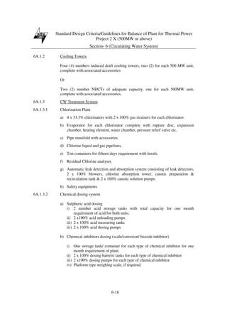 Standard Design Criteria/Guidelines for Balance of Plant for Thermal Power
Project 2 X (500MW or above)
Section- 6 (Circulating Water System)
6-18
6A.1.2 Cooling Towers
Four (4) numbers induced draft cooling towers, two (2) for each 500 MW unit,
complete with associated accessories
Or
Two (2) number NDCTs of adequate capacity, one for each 500MW unit,
complete with associated accessories.
6A.1.3 CW Treatment System
6A.1.3.1 Chlorination Plant
a) 4 x 33.3% chlorinators with 2 x 100% gas strainers for each chlorinator.
b) Evaporator for each chlorinator complete with rupture disc, expansion
chamber, heating element, water chamber, pressure relief valve etc.
c) Pipe manifold with accessories.
d) Chlorine liquid and gas pipelines.
e) Ton containers for fifteen days requirement with hoods.
f) Residual Chlorine analyser.
g) Automatic leak detection and absorption system consisting of leak detectors,
2 x 100% blowers, chlorine absorption tower, caustic preparation &
recirculation tank & 2 x 100% caustic solution pumps.
h) Safety equipments
6A.1.3.2 Chemical dosing system
a) Sulphuric acid dosing
i) 2 number acid storage tanks with total capacity for one month
requirement of acid for both units.
ii) 2 x100% acid unloading pumps
iii) 2 x 100% acid measuring tanks
iii) 2 x 100% acid dosing pumps
b) Chemical inhibitors dosing (scale/corrosion/ biocide inhibitor)
i) One storage tank/ container for each type of chemical inhibitor for one
month requirement of plant.
ii) 2 x 100% dosing barrels/ tanks for each type of chemical inhibitor
iii) 2 x100% dosing pumps for each type of chemical inhibitor
iv) Platform type weighing scale, if required.
 