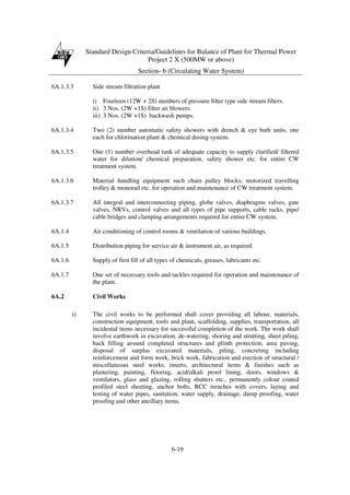 Standard Design Criteria/Guidelines for Balance of Plant for Thermal Power
Project 2 X (500MW or above)
Section- 6 (Circulating Water System)
6-19
6A.1.3.3 Side stream filtration plant
i) Fourteen (12W + 2S) numbers of pressure filter type side stream filters.
ii) 3 Nos. (2W +1S) filter air blowers.
iii) 3 Nos. (2W +1S) backwash pumps.
6A.1.3.4 Two (2) number automatic safety showers with drench & eye bath units, one
each for chlorination plant & chemical dosing system.
6A.1.3.5 One (1) number overhead tank of adequate capacity to supply clarified/ filtered
water for dilution/ chemical preparation, safety shower etc. for entire CW
treatment system.
6A.1.3.6 Material handling equipment such chain pulley blocks, motorized travelling
trolley & monorail etc. for operation and maintenance of CW treatment system.
6A.1.3.7 All integral and interconnecting piping, globe valves, diaphragms valves, gate
valves, NRVs, control valves and all types of pipe supports, cable racks, pipe/
cable bridges and clamping arrangements required for entire CW system.
6A.1.4 Air conditioning of control rooms & ventilation of various buildings.
6A.1.5 Distribution piping for service air & instrument air, as required.
6A.1.6 Supply of first fill of all types of chemicals, greases, lubricants etc.
6A.1.7 One set of necessary tools and tackles required for operation and maintenance of
the plant.
6A.2 Civil Works
i) The civil works to be performed shall cover providing all labour, materials,
construction equipment, tools and plant, scaffolding, supplies, transportation, all
incidental items necessary for successful completion of the work. The work shall
involve earthwork in excavation, de-watering, shoring and strutting, sheet piling,
back filling around completed structures and plinth protection, area paving,
disposal of surplus excavated materials, piling, concreting including
reinforcement and form work, brick work, fabrication and erection of structural /
miscellaneous steel works, inserts, architectural items & finishes such as
plastering, painting, flooring, acid/alkali proof lining, doors, windows &
ventilators, glass and glazing, rolling shutters etc., permanently colour coated
profiled steel sheeting, anchor bolts, RCC trenches with covers, laying and
testing of water pipes, sanitation, water supply, drainage, damp proofing, water
proofing and other ancillary items.
 