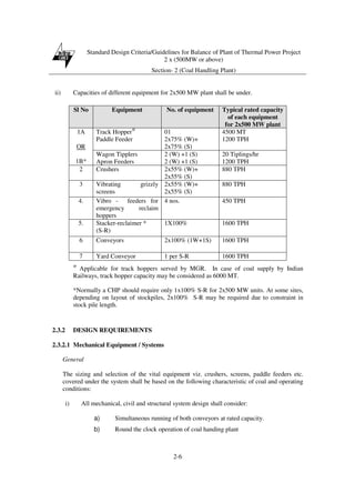Standard Design Criteria/Guidelines for Balance of Plant of Thermal Power Project
2 x (500MW or above)
Section- 2 (Coal Handling Plant)
2-6
ii) Capacities of different equipment for 2x500 MW plant shall be under.
@
Applicable for track hoppers served by MGR. In case of coal supply by Indian
Railways, track hopper capacity may be considered as 6000 MT.
*Normally a CHP should require only 1x100% S-R for 2x500 MW units. At some sites,
depending on layout of stockpiles, 2x100% S-R may be required due to constraint in
stock pile length.
2.3.2 DESIGN REQUIREMENTS
2.3.2.1 Mechanical Equipment / Systems
General
The sizing and selection of the vital equipment viz. crushers, screens, paddle feeders etc.
covered under the system shall be based on the following characteristic of coal and operating
conditions:
i) All mechanical, civil and structural system design shall consider:
a) Simultaneous running of both conveyors at rated capacity.
b) Round the clock operation of coal handing plant
Sl No Equipment No. of equipment Typical rated capacity
of each equipment
for 2x500 MW plant
Track Hopper@
Paddle Feeder
01
2x75% (W)+
2x75% (S)
4500 MT
1200 TPH
1A
OR
1B*
Wagon Tipplers
Apron Feeders
2 (W) +1 (S)
2 (W) +1 (S)
20 Tiplings/hr
1200 TPH
2 Crushers 2x55% (W)+
2x55% (S)
880 TPH
3 Vibrating grizzly
screens
2x55% (W)+
2x55% (S)
880 TPH
4. Vibro - feeders for
emergency reclaim
hoppers
4 nos. 450 TPH
5. Stacker-reclaimer *
(S-R)
1X100% 1600 TPH
6 Conveyors 2x100% (1W+1S) 1600 TPH
7 Yard Conveyor 1 per S-R 1600 TPH
 