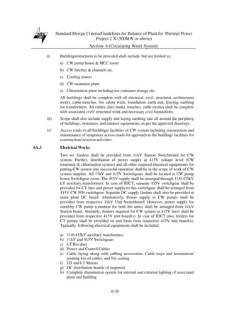 Standard Design Criteria/Guidelines for Balance of Plant for Thermal Power
Project 2 X (500MW or above)
Section- 6 (Circulating Water System)
6-20
ii) Buildings/structures to be provided shall include, but not limited to;
a) CW pump house & MCC room
b) CW forebay & channels etc.
c) Cooling towers
d) CW treatment plant
e) Chlorination plant including ton container storage etc,
All buildings shall be complete with all electrical, civil, structural, architectural
works, cable trenches, fire safety walls, foundation, earth mat, fencing, earthing
for transformers. All cables, duct banks, trenches, cable trestles shall be complete
with associated civil/ structural work and necessary civil foundations.
iii) Scope shall also include supply and laying earthing mat all around the periphery
of buildings, structures, and outdoor equipments, as per the approved drawings.
iv) Access roads to all buildings/ facilities of CW system including construction and
maintenance of temporary access roads for approach to the building/ facilities for
construction/ erection activities.
6A.3 Electrical Works
Two no. feeders shall be provided from 11kV Station Switchboard for CW
system. Further, distribution of power supply at 415V voltage level (CW
treatment & chlorination system) and all other required electrical equipments for
putting CW system into successful operation shall be in the scope of work of CW
system supplier. All 11kV and 415V Switchgears shall be located in CW pump
house Switchgear room. The 415V supply shall be arranged through 11/0.433kV
LT auxiliary transformers. In case of IDCT, separate 415V switchgear shall be
provided for CT fans and power supply to this switchgear shall be arranged from
415V CW P/H switchgear. Separate DC supply feeders shall also be provided at
main plant DC board. Alternatively, Power supply to CW pumps shall be
provided from respective 11kV Unit Switchboard. However, power supply for
stand-by CW pump (common for both the units) shall be arranged from 11kV
Station board. Similarly, feeders required for CW system at 415V level shall be
provided from respective 415V unit board(s). In case of IDCT also, feeders for
CT pumps shall be provided on unit basis from respective 415V unit board(s).
Typically, following electrical equipments shall be included:
a) 11/0.433kV auxiliary transformers
b) 11kV and 415V Switchgears
c) LT Bus duct
d) Power and Control Cables
e) Cable laying along with cabling accessories, Cable trays and termination/
jointing kits of cables, and fire sealing
f) HT and LT Motors
g) DC distribution boards (if required)
h) Complete illumination system for internal and external lighting of associated
plant and building
 