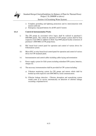 Standard Design Criteria/Guidelines for Balance of Plant for Thermal Power
Project 2 X (500MW or above)
Section- 6 (Circulating Water System)
6-21
i) Complete grounding and lightning protections and its interconnection with
nearest earth mat
j) Emergency stop push buttons for all HT and LT motors
6A.4 Control & Instrumentation Works
i) The CW pumps & associated valves logics shall be realized in purchaser’s
DDCMIS panels. The control & operation of CW pumps/ system shall be from
respective Unit OWS in addition to Desk Top OWS placed locally (extension of
purchaser’s DDCMIS) in CW pump house.
ii) PLC based local control panel for operation and control of various drives for
Chlorination system.
iii) Micro-PLC or relay based local control panel for operation and control of various
drives for CW treatment plant.
iv) Instrumentation and control cables including cables laying and termination
v) Power supply system for C&I system including redundant UPS system, batteries,
charges etc.
vi) The necessary instrumentation shall be provided for CW system including:
a) Vibration monitoring system for CW pumps and motors which shall be
hooked up with respective unit DDCMIS by serial communication.
b) Chlorine leakage detection - Chlorine absorption and neutralizing system
would come in to service automatically on detection of chlorine leakage
exceeding a stipulated level.
 