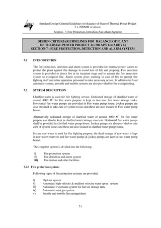 Standard Design Criteria/Guidelines for Balance of Plant of Thermal Power Project
2 x (500MW or above)
Section- 7 (Fire Protection, Detection And Alarm System)
7-1
7.1 INTRODUCTION
The fire protection, detection and alarm system is provided for thermal power station to
protect the plant against fire damage to avoid loss of life and property. Fire detection
system is provided to detect fire in its incipient stage and to actuate the fire protection
system to extinguish fire. Alarm system gives warning in case of fire to prompt fire
fighting staff and other operation personnel to take necessary action. In addition to fixed
automatic system, portable and mobile systems are also provided for fire extinguishing.
7.2 SYSTEM DESCRIPTION
Clarified water is used for fire fighting service. Dedicated storage of clarified water of
around 4000 M3
for fire water purpose is kept in two nos. fire water storage tanks.
Horizontal fire water pumps are provided in Fire water pump house. Jockey pumps are
also provided to take care of system losses and these are also located in Fire water pump
house.
Alternatively dedicated storage of clarified water of around 4000 M3
for fire water
purpose can also be kept in clarified water storage reservoir. Horizontal fire water pumps
shall be provided in clarified water pump house. Jockey pumps are also provided to take
care of system losses and these are also located in clarified water pump house.
In case raw water is used for fire fighting purpose, the dead storage of raw water is kept
in raw water reservoir and fire water pumps & jockey pumps are kept in raw water pump
house.
The complete system is divided into the following:
i) Fire protection system
ii) Fire detection and alarm system
iii) Fire station and other facilities
7.2.1 Fire protection system:
Following types of fire protection systems are provided:
i) Hydrant system
ii) Automatic high velocity & medium velocity water spray system
iii) Automatic fixed foam system for fuel oil storage tank
iv) Automatic inert gas system
v) Potable and mobile fire extinguishers
DESIGN CRITERIA/GUIDELINES FOR BALANCE OF PLANT
OF THERMAL POWER PROJECT 2x (500 MW OR ABOVE)
SECTION-7 : FIRE PROTECTION, DETECTION AND ALARM SYSTEM
 
